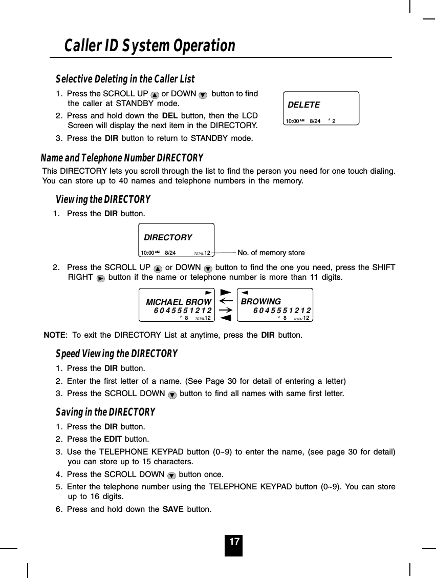17Selective Deleting in the Caller List1. Press the SCROLL UP   or DOWN    button to findthe caller at STANDBY mode.2. Press and hold down the DEL button, then the LCDScreen will display the next item in the DIRECTORY.3. Press the DIR button to return to STANDBY mode.Name and Telephone Number DIRECTORYThis DIRECTORY lets you scroll through the list to find the person you need for one touch dialing.You can store up to 40 names and telephone numbers in the memory.Viewing the DIRECTORY1. Press the DIR button.2. Press the SCROLL UP   or DOWN   button to find the one you need, press the SHIFTRIGHT   button if the name or telephone number is more than 11 digits.NOTE: To exit the DIRECTORY List at anytime, press the DIR button.Speed Viewing the DIRECTORY1. Press the DIR button.2. Enter the first letter of a name. (See Page 30 for detail of entering a letter)3. Press the SCROLL DOWN   button to find all names with same first letter.Saving in the DIRECTORY1. Press the DIR button.2. Press the EDIT button.3. Use the TELEPHONE KEYPAD button (0~9) to enter the name, (see page 30 for detail)you can store up to 15 characters.4. Press the SCROLL DOWN   button once.5. Enter the telephone number using the TELEPHONE KEYPAD button (0~9). You can storeup to 16 digits.6. Press and hold down the SAVE button.Caller ID System OperationDELETE10:00       8/24        2AM # DIRECTORY10:00       8/24                   12AM TOTAL No. of memory store MICHAEL BROW60455512128           12BROWING           6045551212TOTAL 8           12TOTAL#  # 