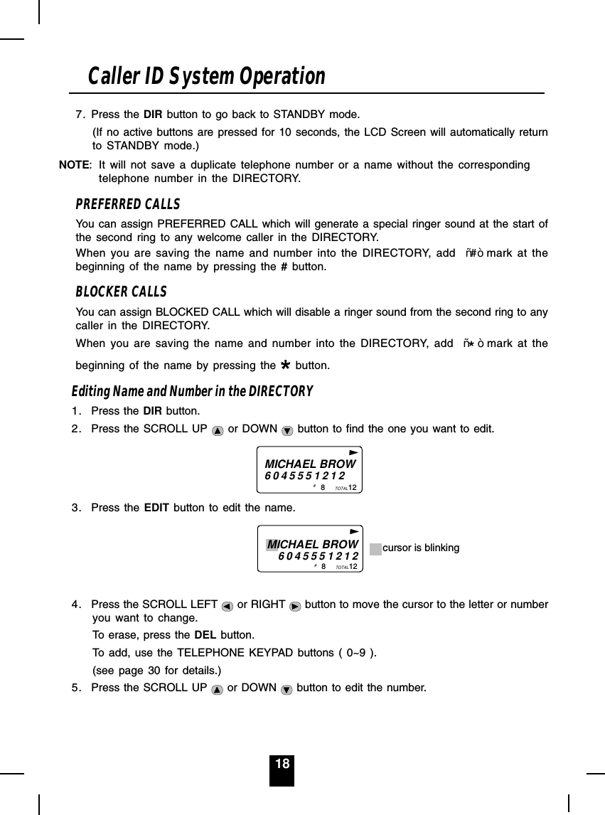 187. Press the DIR button to go back to STANDBY mode.(If no active buttons are pressed for 10 seconds, the LCD Screen will automatically returnto STANDBY mode.)NOTE: It will not save a duplicate telephone number or a name without the correspondingtelephone number in the DIRECTORY.PREFERRED CALLSYou can assign PREFERRED CALL which will generate a special ringer sound at the start ofthe second ring to any welcome caller in the DIRECTORY.When you are saving the name and number into the DIRECTORY, add  ³#´mark at thebeginning of the name by pressing the # button.BLOCKER CALLSYou can assign BLOCKED CALL which will disable a ringer sound from the second ring to anycaller in the DIRECTORY.When you are saving the name and number into the DIRECTORY, add  ³*´mark at thebeginning of the name by pressing the   button.Editing Name and Number in the DIRECTORY1. Press the DIR button.2. Press the SCROLL UP   or DOWN   button to find the one you want to edit.MICHAEL BROW60455512128           12TOTAL# 3. Press the EDIT button to edit the name.                                 8           12TOTALMICHAEL BROW6045551212 cursor is blinking# 4. Press the SCROLL LEFT   or RIGHT   button to move the cursor to the letter or numberyou want to change.To erase, press the DEL button.To add, use the TELEPHONE KEYPAD buttons ( 0~9 ).(see page 30 for details.)5. Press the SCROLL UP   or DOWN   button to edit the number.Caller ID System Operation
