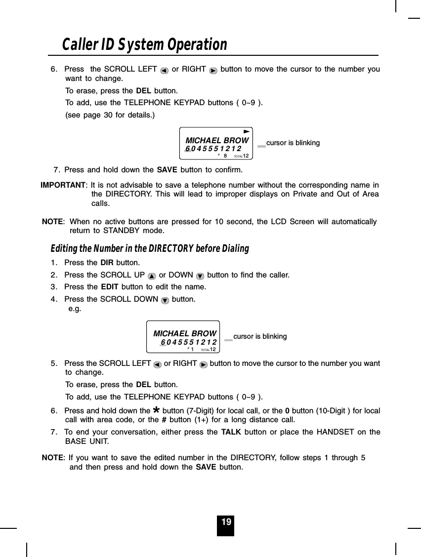 196. Press  the SCROLL LEFT   or RIGHT   button to move the cursor to the number youwant to change.To erase, press the DEL button.To add, use the TELEPHONE KEYPAD buttons ( 0~9 ).(see page 30 for details.)                           8           12TOTALMICHAEL BROW6045551212 cursor is blinking# 7. Press and hold down the SAVE button to confirm.IMPORTANT: It is not advisable to save a telephone number without the corresponding name inthe DIRECTORY. This will lead to improper displays on Private and Out of Areacalls.NOTE: When no active buttons are pressed for 10 second, the LCD Screen will automaticallyreturn to STANDBY mode.Editing the Number in the DIRECTORY before Dialing1. Press the DIR button.2. Press the SCROLL UP   or DOWN   button to find the caller.3. Press the EDIT button to edit the name.4. Press the SCROLL DOWN   button.      e.g.1           12TOTALMICHAEL BROW6045551212 cursor is blinking# 5. Press the SCROLL LEFT   or RIGHT   button to move the cursor to the number you wantto change.To erase, press the DEL button.To add, use the TELEPHONE KEYPAD buttons ( 0~9 ).6. Press and hold down the   button (7-Digit) for local call, or the 0 button (10-Digit ) for localcall with area code, or the # button (1+) for a long distance call.7. To end your conversation, either press the TALK button or place the HANDSET on theBASE UNIT.NOTE: If you want to save the edited number in the DIRECTORY, follow steps 1 through 5and then press and hold down the SAVE button.Caller ID System Operation