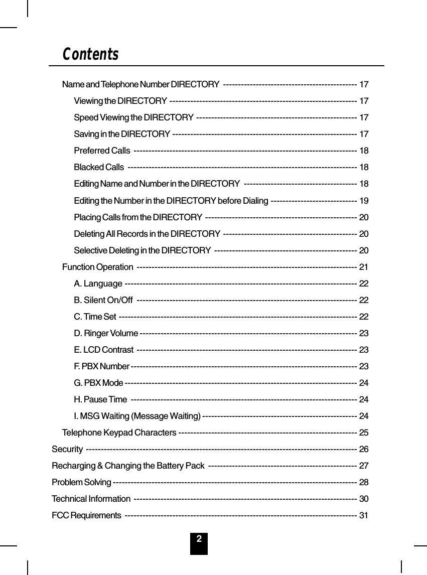2ContentsName and Telephone Number DIRECTORY --------------------------------------------- 17Viewing the DIRECTORY --------------------------------------------------------------- 17Speed Viewing the DIRECTORY ------------------------------------------------------ 17Saving in the DIRECTORY -------------------------------------------------------------- 17Preferred Calls --------------------------------------------------------------------------- 18Blacked Calls ----------------------------------------------------------------------------- 18Editing Name and Number in the DIRECTORY -------------------------------------- 18Editing the Number in the DIRECTORY before Dialing ----------------------------- 19Placing Calls from the DIRECTORY --------------------------------------------------- 20Deleting All Records in the DIRECTORY --------------------------------------------- 20Selective Deleting in the DIRECTORY ------------------------------------------------ 20Function Operation -------------------------------------------------------------------------- 21A. Language ------------------------------------------------------------------------------ 22B. Silent On/Off -------------------------------------------------------------------------- 22C. Time Set -------------------------------------------------------------------------------- 22D. Ringer Volume ------------------------------------------------------------------------- 23E. LCD Contrast -------------------------------------------------------------------------- 23F. PBX Number ---------------------------------------------------------------------------- 23G. PBX Mode ------------------------------------------------------------------------------ 24H. Pause Time ---------------------------------------------------------------------------- 24I. MSG Waiting (Message Waiting) ---------------------------------------------------- 24Telephone Keypad Characters ------------------------------------------------------------ 25Security ------------------------------------------------------------------------------------------- 26Recharging &amp; Changing the Battery Pack -------------------------------------------------- 27Problem Solving ---------------------------------------------------------------------------------- 28Technical Information --------------------------------------------------------------------------- 30FCC Requirements ------------------------------------------------------------------------------ 31