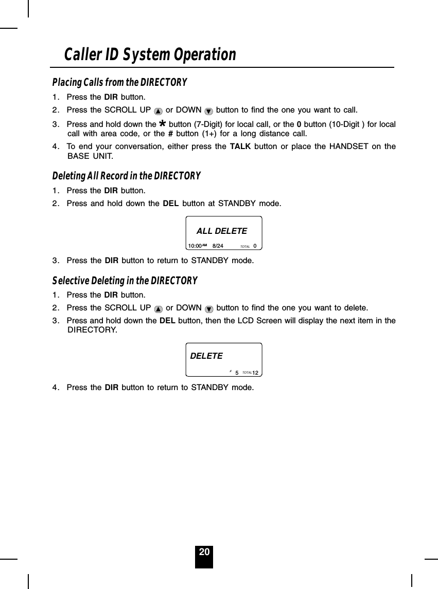 20Placing Calls from the DIRECTORY1. Press the DIR button.2. Press the SCROLL UP   or DOWN   button to find the one you want to call.3. Press and hold down the   button (7-Digit) for local call, or the 0 button (10-Digit ) for localcall with area code, or the # button (1+) for a long distance call.4. To end your conversation, either press the TALK button or place the HANDSET on theBASE UNIT.Deleting All Record in the DIRECTORY1. Press the DIR button.2. Press and hold down the DEL button at STANDBY mode.ALL DELETE10:00       8/24                    0AM TOTAL3. Press the DIR button to return to STANDBY mode.Selective Deleting in the DIRECTORY1. Press the DIR button.2. Press the SCROLL UP   or DOWN   button to find the one you want to delete.3. Press and hold down the DEL button, then the LCD Screen will display the next item in theDIRECTORY.DELETE5         12TOTAL# 4. Press the DIR button to return to STANDBY mode.Caller ID System Operation