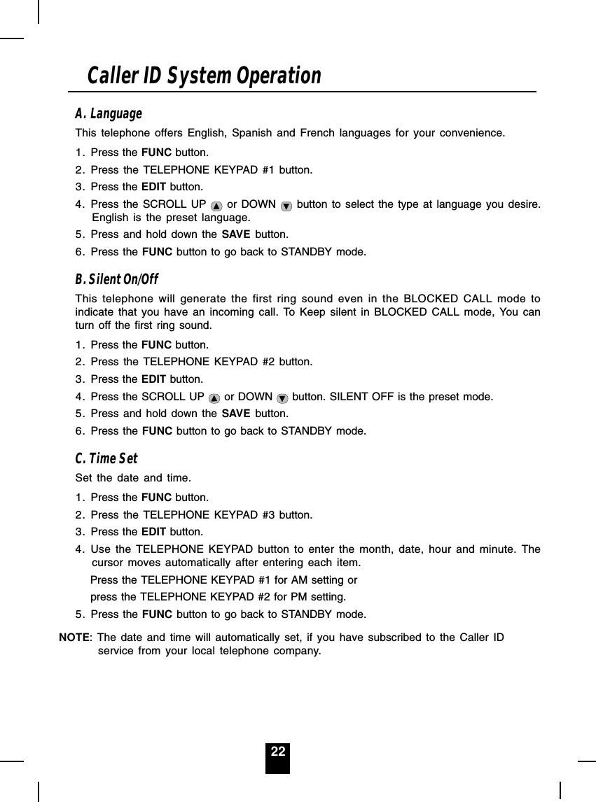22A. LanguageThis telephone offers English, Spanish and French languages for your convenience.1. Press the FUNC button.2. Press the TELEPHONE KEYPAD #1 button.3. Press the EDIT button.4. Press the SCROLL UP   or DOWN   button to select the type at language you desire.English is the preset language.5. Press and hold down the SAVE button.6. Press the FUNC button to go back to STANDBY mode.B. Silent On/OffThis telephone will generate the first ring sound even in the BLOCKED CALL mode toindicate that you have an incoming call. To Keep silent in BLOCKED CALL mode, You canturn off the first ring sound.1. Press the FUNC button.2. Press the TELEPHONE KEYPAD #2 button.3. Press the EDIT button.4. Press the SCROLL UP   or DOWN   button. SILENT OFF is the preset mode.5. Press and hold down the SAVE button.6. Press the FUNC button to go back to STANDBY mode.C. Time SetSet the date and time.1. Press the FUNC button.2. Press the TELEPHONE KEYPAD #3 button.3. Press the EDIT button.4. Use the TELEPHONE KEYPAD button to enter the month, date, hour and minute. Thecursor moves automatically after entering each item.      Press the TELEPHONE KEYPAD #1 for AM setting or      press the TELEPHONE KEYPAD #2 for PM setting.5. Press the FUNC button to go back to STANDBY mode.NOTE: The date and time will automatically set, if you have subscribed to the Caller IDservice from your local telephone company.Caller ID System Operation