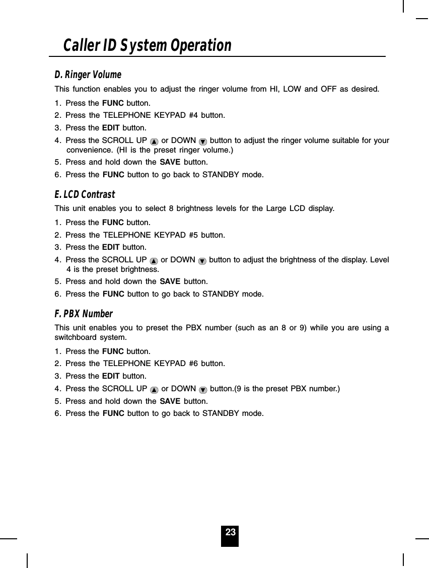 23D. Ringer VolumeThis function enables you to adjust the ringer volume from HI, LOW and OFF as desired.1. Press the FUNC button.2. Press the TELEPHONE KEYPAD #4 button.3. Press the EDIT button.4. Press the SCROLL UP   or DOWN   button to adjust the ringer volume suitable for yourconvenience. (HI is the preset ringer volume.)5. Press and hold down the SAVE button.6. Press the FUNC button to go back to STANDBY mode.E. LCD ContrastThis unit enables you to select 8 brightness levels for the Large LCD display.1. Press the FUNC button.2. Press the TELEPHONE KEYPAD #5 button.3. Press the EDIT button.4. Press the SCROLL UP   or DOWN   button to adjust the brightness of the display. Level4 is the preset brightness.5. Press and hold down the SAVE button.6. Press the FUNC button to go back to STANDBY mode.F. PBX NumberThis unit enables you to preset the PBX number (such as an 8 or 9) while you are using aswitchboard system.1. Press the FUNC button.2. Press the TELEPHONE KEYPAD #6 button.3. Press the EDIT button.4. Press the SCROLL UP   or DOWN   button.(9 is the preset PBX number.)5. Press and hold down the SAVE button.6. Press the FUNC button to go back to STANDBY mode.Caller ID System Operation