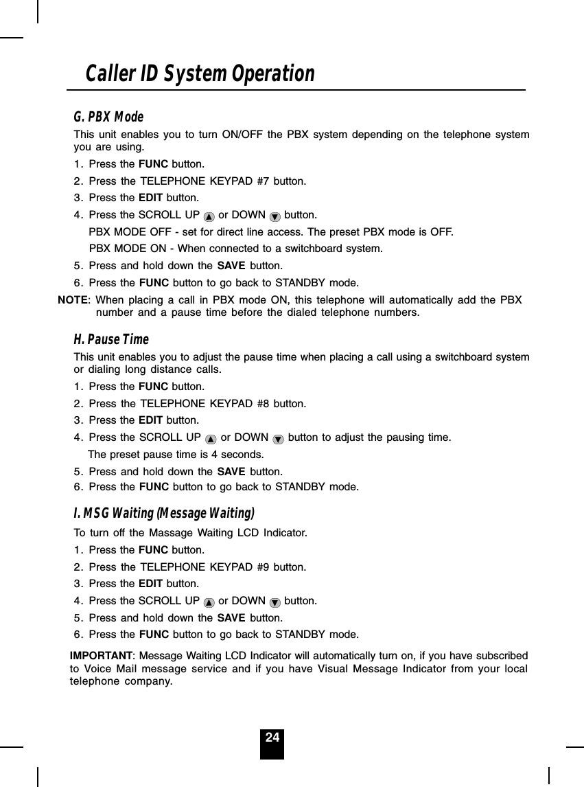 24G. PBX ModeThis unit enables you to turn ON/OFF the PBX system depending on the telephone systemyou are using.1. Press the FUNC button.2. Press the TELEPHONE KEYPAD #7 button.3. Press the EDIT button.4. Press the SCROLL UP   or DOWN   button.     PBX MODE OFF - set for direct line access. The preset PBX mode is OFF.     PBX MODE ON - When connected to a switchboard system.5. Press and hold down the SAVE button.6. Press the FUNC button to go back to STANDBY mode.NOTE: When placing a call in PBX mode ON, this telephone will automatically add the PBXnumber and a pause time before the dialed telephone numbers.H. Pause TimeThis unit enables you to adjust the pause time when placing a call using a switchboard systemor dialing long distance calls.1. Press the FUNC button.2. Press the TELEPHONE KEYPAD #8 button.3. Press the EDIT button.4. Press the SCROLL UP   or DOWN   button to adjust the pausing time.      The preset pause time is 4 seconds.5. Press and hold down the SAVE button.6. Press the FUNC button to go back to STANDBY mode.I. MSG Waiting (Message Waiting)To turn off the Massage Waiting LCD Indicator.1. Press the FUNC button.2. Press the TELEPHONE KEYPAD #9 button.3. Press the EDIT button.4. Press the SCROLL UP   or DOWN   button.5. Press and hold down the SAVE button.6. Press the FUNC button to go back to STANDBY mode.IMPORTANT: Message Waiting LCD Indicator will automatically turn on, if you have subscribedto Voice Mail message service and if you have Visual Message Indicator from your localtelephone company.Caller ID System Operation