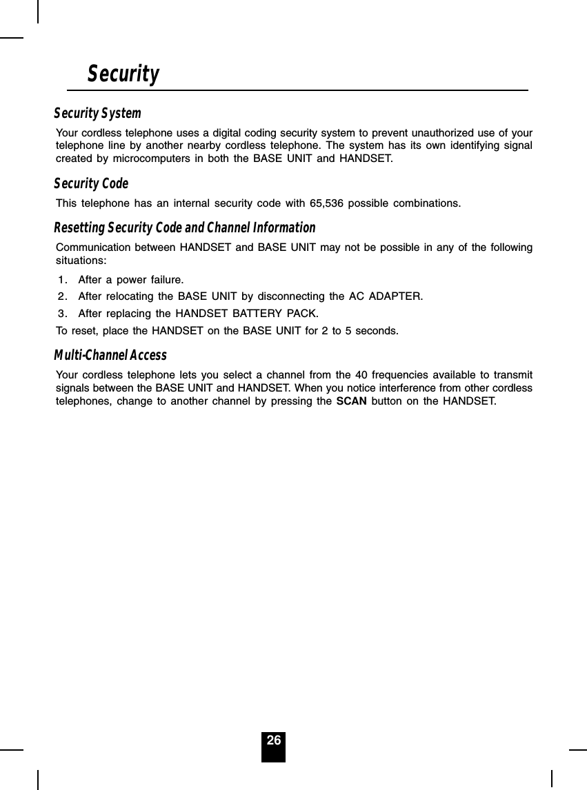 26Security SystemYour cordless telephone uses a digital coding security system to prevent unauthorized use of yourtelephone line by another nearby cordless telephone. The system has its own identifying signalcreated by microcomputers in both the BASE UNIT and HANDSET.Security CodeThis telephone has an internal security code with 65,536 possible combinations.Resetting Security Code and Channel InformationCommunication between HANDSET and BASE UNIT may not be possible in any of the followingsituations:1. After a power failure.2. After relocating the BASE UNIT by disconnecting the AC ADAPTER.3. After replacing the HANDSET BATTERY PACK.To reset, place the HANDSET on the BASE UNIT for 2 to 5 seconds.Multi-Channel AccessYour cordless telephone lets you select a channel from the 40 frequencies available to transmitsignals between the BASE UNIT and HANDSET. When you notice interference from other cordlesstelephones, change to another channel by pressing the SCAN button on the HANDSET.Security