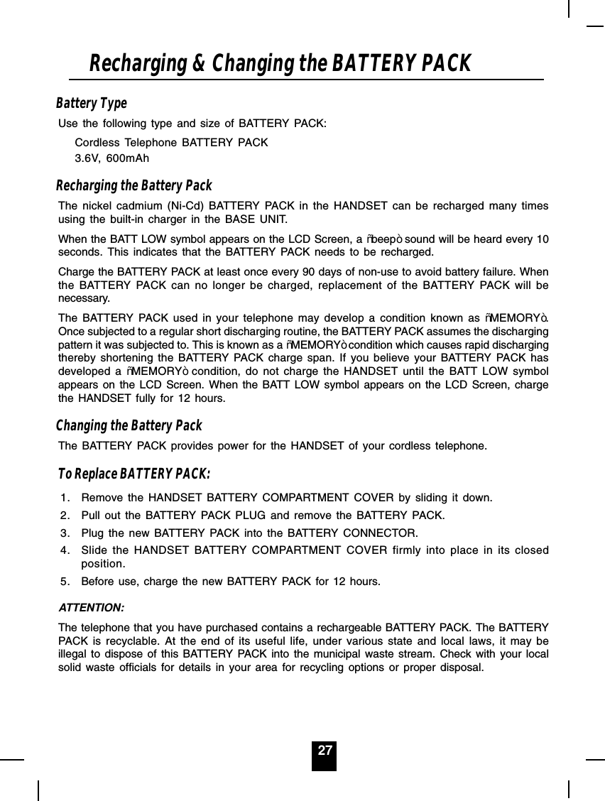 27Battery TypeUse the following type and size of BATTERY PACK:Cordless Telephone BATTERY PACK3.6V, 600mAhRecharging the Battery PackThe nickel cadmium (Ni-Cd) BATTERY PACK in the HANDSET can be recharged many timesusing the built-in charger in the BASE UNIT.When the BATT LOW symbol appears on the LCD Screen, a ³beep´ sound will be heard every 10seconds. This indicates that the BATTERY PACK needs to be recharged.Charge the BATTERY PACK at least once every 90 days of non-use to avoid battery failure. Whenthe BATTERY PACK can no longer be charged, replacement of the BATTERY PACK will benecessary.The BATTERY PACK used in your telephone may develop a condition known as ³MEMORY´.Once subjected to a regular short discharging routine, the BATTERY PACK assumes the dischargingpattern it was subjected to. This is known as a ³MEMORY´condition which causes rapid dischargingthereby shortening the BATTERY PACK charge span. If you believe your BATTERY PACK hasdeveloped a ³MEMORY´ condition, do not charge the HANDSET until the BATT LOW symbolappears on the LCD Screen. When the BATT LOW symbol appears on the LCD Screen, chargethe HANDSET fully for 12 hours.Changing the Battery PackThe BATTERY PACK provides power for the HANDSET of your cordless telephone.To Replace BATTERY PACK:1. Remove the HANDSET BATTERY COMPARTMENT COVER by sliding it down.2. Pull out the BATTERY PACK PLUG and remove the BATTERY PACK.3. Plug the new BATTERY PACK into the BATTERY CONNECTOR.4. Slide the HANDSET BATTERY COMPARTMENT COVER firmly into place in its closedposition.5. Before use, charge the new BATTERY PACK for 12 hours.ATTENTION:The telephone that you have purchased contains a rechargeable BATTERY PACK. The BATTERYPACK is recyclable. At the end of its useful life, under various state and local laws, it may beillegal to dispose of this BATTERY PACK into the municipal waste stream. Check with your localsolid waste officials for details in your area for recycling options or proper disposal.Recharging &amp; Changing the BATTERY PACK