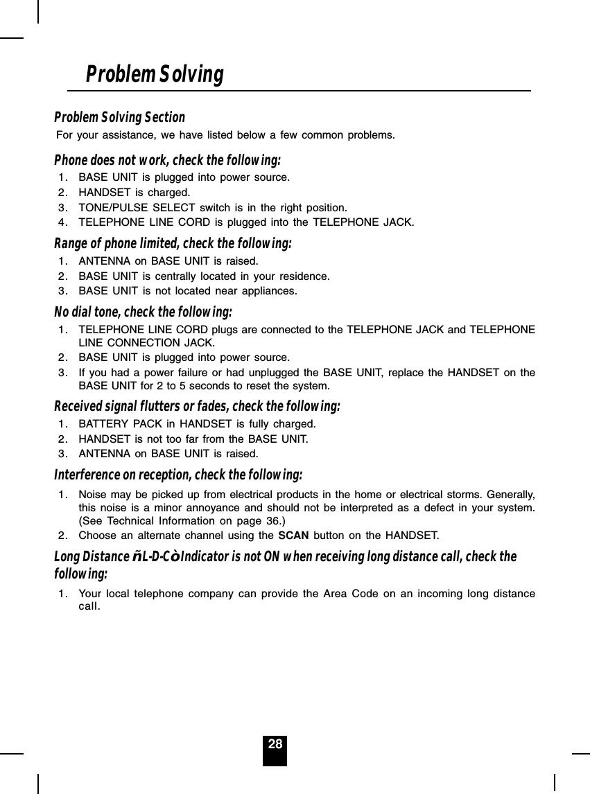 28Problem Solving SectionFor your assistance, we have listed below a few common problems.Phone does not work, check the following:1. BASE UNIT is plugged into power source.2. HANDSET is charged.3. TONE/PULSE SELECT switch is in the right position.4. TELEPHONE LINE CORD is plugged into the TELEPHONE JACK.Range of phone limited, check the following:1. ANTENNA on BASE UNIT is raised.2. BASE UNIT is centrally located in your residence.3. BASE UNIT is not located near appliances.No dial tone, check the following:1. TELEPHONE LINE CORD plugs are connected to the TELEPHONE JACK and TELEPHONELINE CONNECTION JACK.2. BASE UNIT is plugged into power source.3. If you had a power failure or had unplugged the BASE UNIT, replace the HANDSET on theBASE UNIT for 2 to 5 seconds to reset the system.Received signal flutters or fades, check the following:1. BATTERY PACK in HANDSET is fully charged.2. HANDSET is not too far from the BASE UNIT.3. ANTENNA on BASE UNIT is raised.Interference on reception, check the following:1. Noise may be picked up from electrical products in the home or electrical storms. Generally,this noise is a minor annoyance and should not be interpreted as a defect in your system.(See Technical Information on page 36.)2. Choose an alternate channel using the SCAN button on the HANDSET.Long Distance ³L-D-C´Indicator is not ON when receiving long distance call, check thefollowing:1. Your local telephone company can provide the Area Code on an incoming long distancecall.Problem Solving