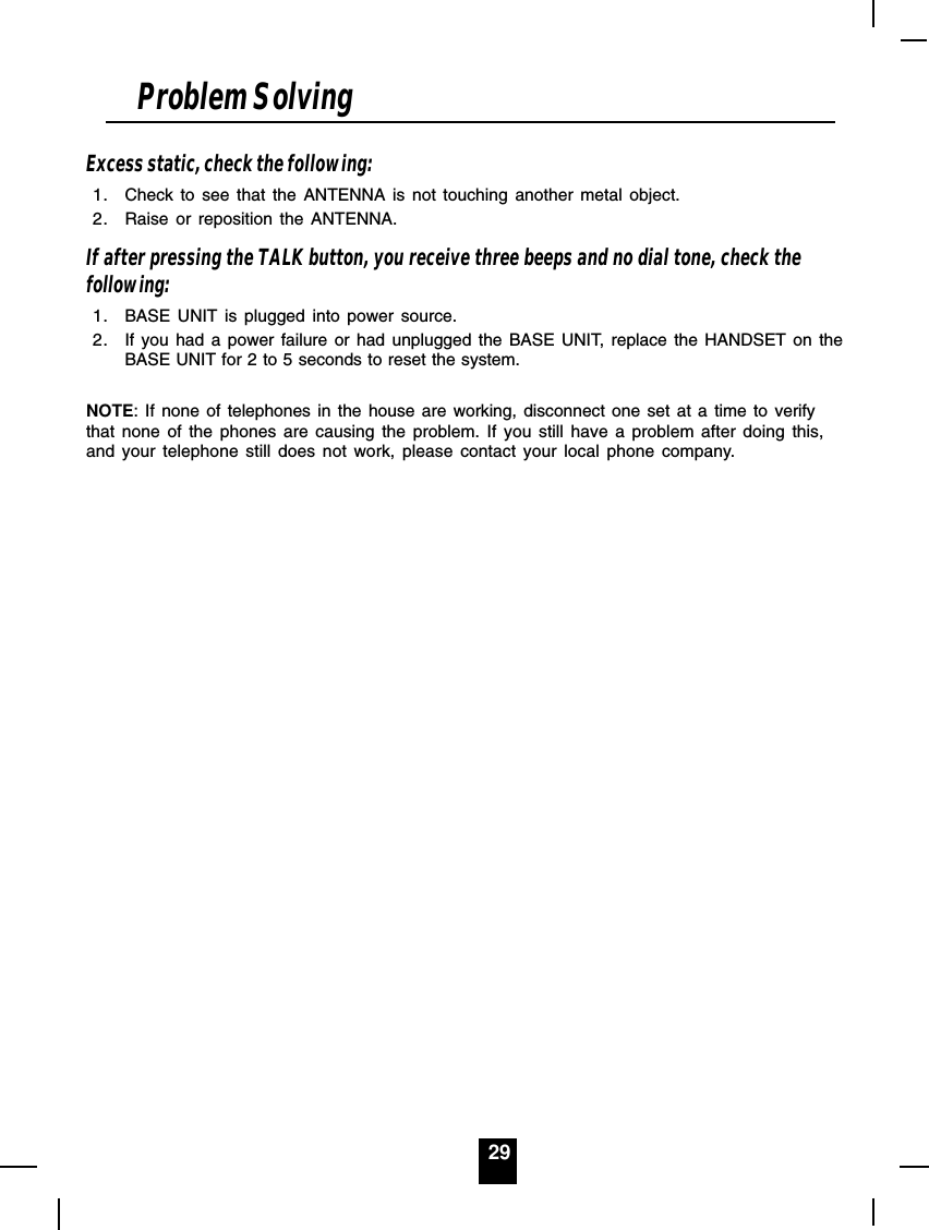 29Excess static, check the following:1. Check to see that the ANTENNA is not touching another metal object.2. Raise or reposition the ANTENNA.If after pressing the TALK button, you receive three beeps and no dial tone, check thefollowing:1. BASE UNIT is plugged into power source.2. If you had a power failure or had unplugged the BASE UNIT, replace the HANDSET on theBASE UNIT for 2 to 5 seconds to reset the system.NOTE: If none of telephones in the house are working, disconnect one set at a time to verifythat none of the phones are causing the problem. If you still have a problem after doing this,and your telephone still does not work, please contact your local phone company.Problem Solving