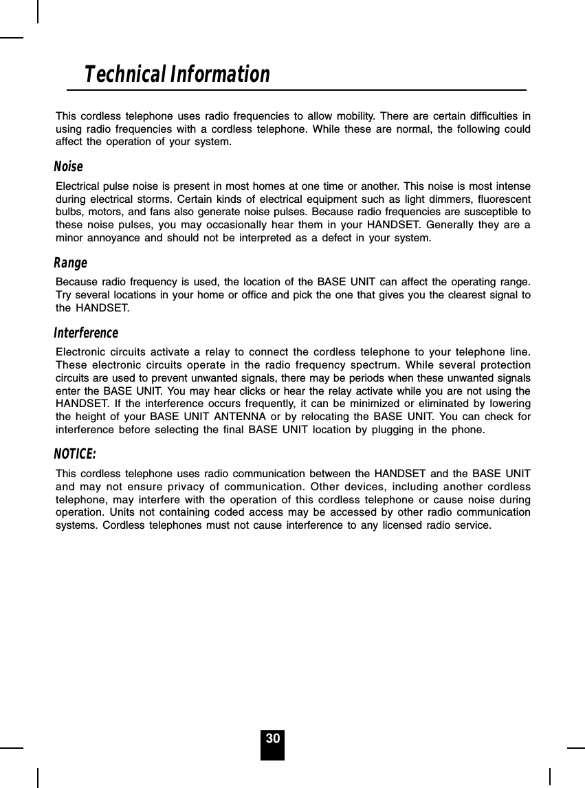 30This cordless telephone uses radio frequencies to allow mobility. There are certain difficulties inusing radio frequencies with a cordless telephone. While these are normal, the following couldaffect the operation of your system.NoiseElectrical pulse noise is present in most homes at one time or another. This noise is most intenseduring electrical storms. Certain kinds of electrical equipment such as light dimmers, fluorescentbulbs, motors, and fans also generate noise pulses. Because radio frequencies are susceptible tothese noise pulses, you may occasionally hear them in your HANDSET. Generally they are aminor annoyance and should not be interpreted as a defect in your system.RangeBecause radio frequency is used, the location of the BASE UNIT can affect the operating range.Try several locations in your home or office and pick the one that gives you the clearest signal tothe HANDSET.InterferenceElectronic circuits activate a relay to connect the cordless telephone to your telephone line.These electronic circuits operate in the radio frequency spectrum. While several protectioncircuits are used to prevent unwanted signals, there may be periods when these unwanted signalsenter the BASE UNIT. You may hear clicks or hear the relay activate while you are not using theHANDSET. If the interference occurs frequently, it can be minimized or eliminated by loweringthe height of your BASE UNIT ANTENNA or by relocating the BASE UNIT. You can check forinterference before selecting the final BASE UNIT location by plugging in the phone.NOTICE:This cordless telephone uses radio communication between the HANDSET and the BASE UNITand may not ensure privacy of communication. Other devices, including another cordlesstelephone, may interfere with the operation of this cordless telephone or cause noise duringoperation. Units not containing coded access may be accessed by other radio communicationsystems. Cordless telephones must not cause interference to any licensed radio service.Technical Information