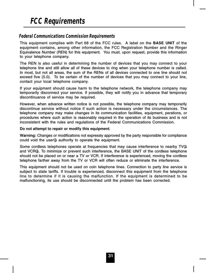 31Federal Communications Commission RequirementsThis equipment complies with Part 68 of the FCC rules.  A label on the BASE UNIT of theequipment contains, among other information, the FCC Registration Number and the RingerEquivalence Number (REN) for this equipment.  You must, upon request, provide this informationto your telephone company.The REN is also useful in determining the number of devices that you may connect to yourtelephone line and still allow all of these devices to ring when your telephone number is called.In most, but not all areas, the sum of the RENs of all devices connected to one line should notexceed five (5.0).  To be certain of the number of devices that you may connect to your line,contact your local telephone company.If your equipment should cause harm to the telephone network, the telephone company maytemporarily disconnect your service. If possible, they will notify you in advance that temporarydiscontinuance of service may be required.However, when advance written notice is not possible, the telephone company may temporarilydiscontinue service without notice if such action is necessary under the circumstances. Thetelephone company may make changes in its communication facilities, equipment, perations, orprocedures where such action is reasonably required in the operation of its business and is notinconsistent with the rules and regulations of the Federal Communications Commission.Do not attempt to repair or modify this equipment.Warning: Changes or modifications not expressly approved by the party responsible for compliancecould void the users authority to operate the equipment.Some cordless telephones operate at frequencies that may cause interference to nearby TVsand VCRs. To minimize or prevent such interference, the BASE UNIT of the cordless telephoneshould not be placed on or near a TV or VCR. If interference is experienced, moving the cordlesstelephone farther away from the TV or VCR will often reduce or eliminate the interference.This equipment should not be used on coin telephone lines. Connection to party line service issubject to state tariffs. If trouble is experienced, disconnect this equipment from the telephoneline to determine if it is causing the malfunction. If the equipment is determined to bemalfunctioning, its use should be disconnected until the problem has been corrected.FCC Requirements