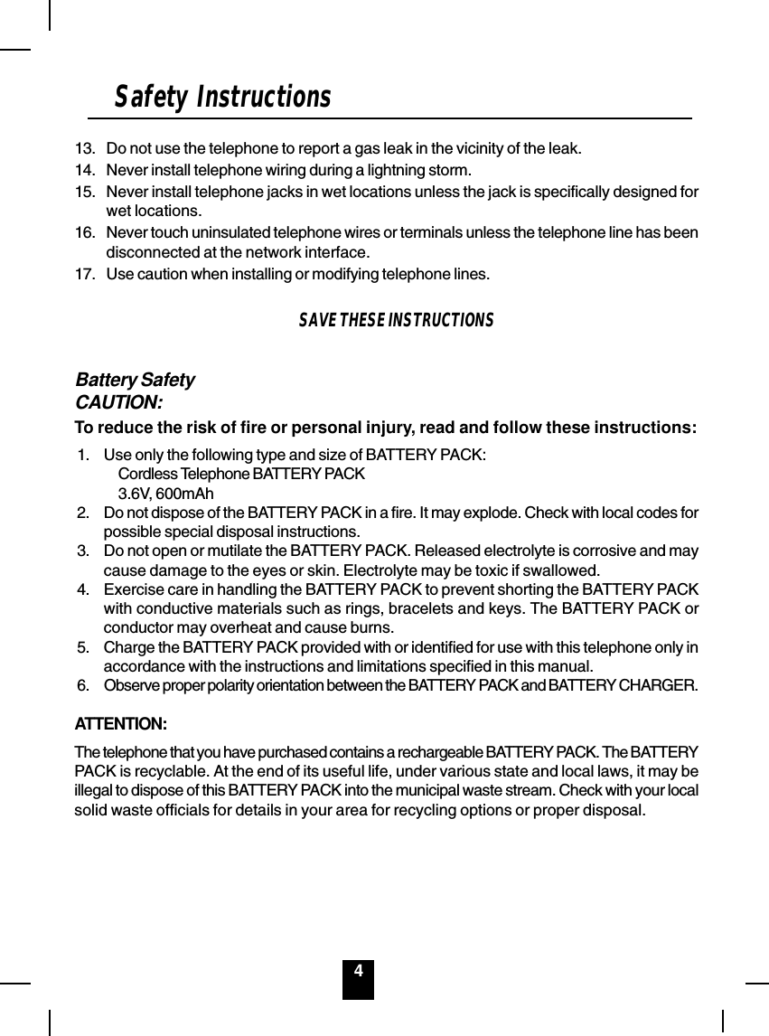 4Safety Instructions13. Do not use the telephone to report a gas leak in the vicinity of the leak.14. Never install telephone wiring during a lightning storm.15. Never install telephone jacks in wet locations unless the jack is specifically designed forwet locations.16. Never touch uninsulated telephone wires or terminals unless the telephone line has beendisconnected at the network interface.17. Use caution when installing or modifying telephone lines.SAVE THESE INSTRUCTIONSBattery SafetyCAUTION:To reduce the risk of fire or personal injury, read and follow these instructions:1. Use only the following type and size of BATTERY PACK:Cordless Telephone BATTERY PACK3.6V, 600mAh2. Do not dispose of the BATTERY PACK in a fire. It may explode. Check with local codes forpossible special disposal instructions.3. Do not open or mutilate the BATTERY PACK. Released electrolyte is corrosive and maycause damage to the eyes or skin. Electrolyte may be toxic if swallowed.4. Exercise care in handling the BATTERY PACK to prevent shorting the BATTERY PACKwith conductive materials such as rings, bracelets and keys. The BATTERY PACK orconductor may overheat and cause burns.5. Charge the BATTERY PACK provided with or identified for use with this telephone only inaccordance with the instructions and limitations specified in this manual.6. Observe proper polarity orientation between the BATTERY PACK and BATTERY CHARGER.ATTENTION:The telephone that you have purchased contains a rechargeable BATTERY PACK. The BATTERYPACK is recyclable. At the end of its useful life, under various state and local laws, it may beillegal to dispose of this BATTERY PACK into the municipal waste stream. Check with your localsolid waste officials for details in your area for recycling options or proper disposal.