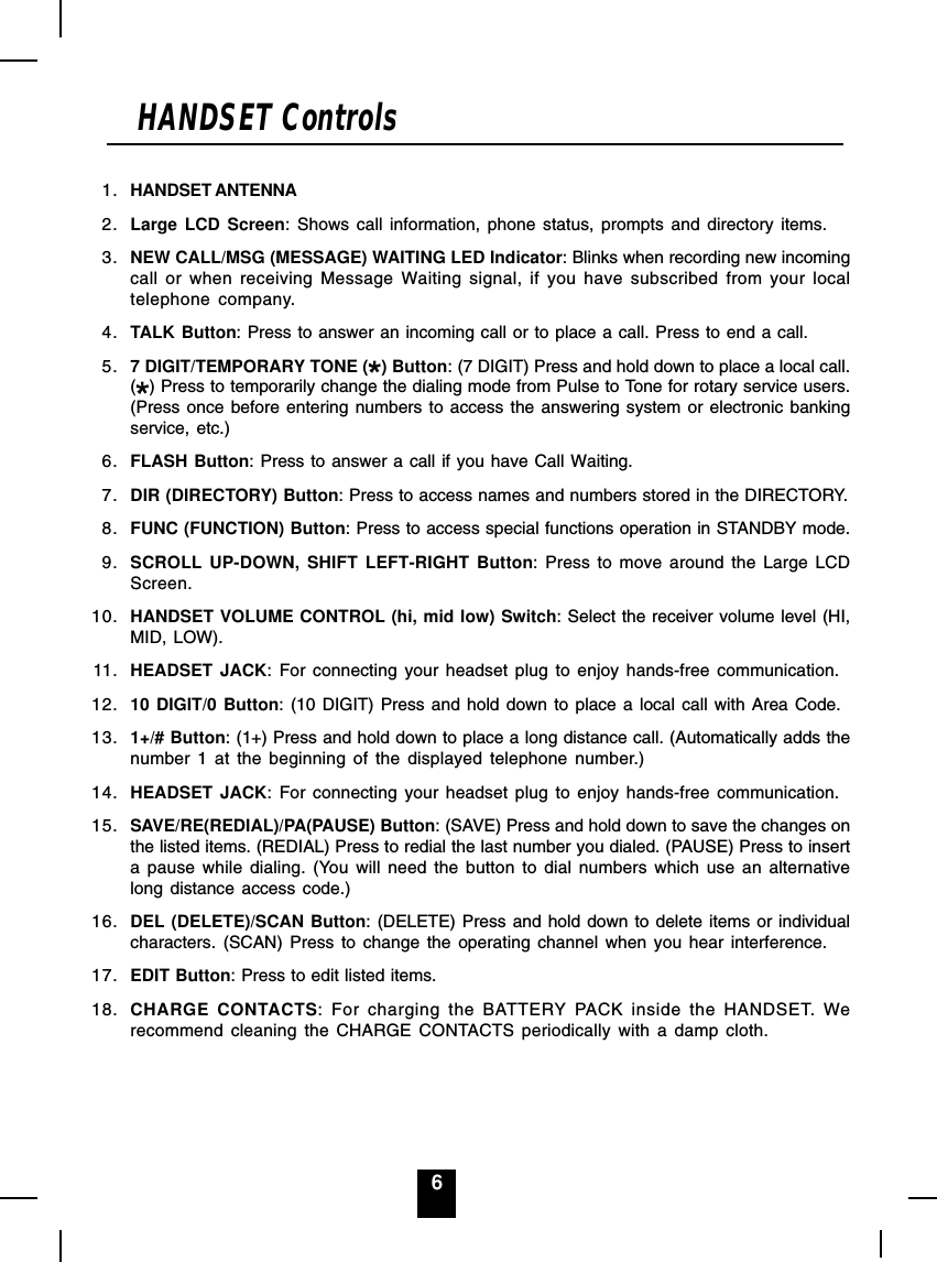 6HANDSET Controls1. HANDSET ANTENNA2. Large LCD Screen: Shows call information, phone status, prompts and directory items.3. NEW CALL/MSG (MESSAGE) WAITING LED Indicator: Blinks when recording new incomingcall or when receiving Message Waiting signal, if you have subscribed from your localtelephone company.4. TALK Button: Press to answer an incoming call or to place a call. Press to end a call.5. 7 DIGIT/TEMPORARY TONE ( ) Button: (7 DIGIT) Press and hold down to place a local call.() Press to temporarily change the dialing mode from Pulse to Tone for rotary service users.(Press once before entering numbers to access the answering system or electronic bankingservice, etc.)6. FLASH Button: Press to answer a call if you have Call Waiting.7. DIR (DIRECTORY) Button: Press to access names and numbers stored in the DIRECTORY.8. FUNC (FUNCTION) Button: Press to access special functions operation in STANDBY mode.9. SCROLL UP-DOWN, SHIFT LEFT-RIGHT Button: Press to move around the Large LCDScreen.10. HANDSET VOLUME CONTROL (hi, mid low) Switch: Select the receiver volume level (HI,MID, LOW).11. HEADSET JACK: For connecting your headset plug to enjoy hands-free communication.12. 10 DIGIT/0 Button: (10 DIGIT) Press and hold down to place a local call with Area Code.13. 1+/# Button: (1+) Press and hold down to place a long distance call. (Automatically adds thenumber 1 at the beginning of the displayed telephone number.)14. HEADSET JACK: For connecting your headset plug to enjoy hands-free communication.15. SAVE/RE(REDIAL)/PA(PAUSE) Button: (SAVE) Press and hold down to save the changes onthe listed items. (REDIAL) Press to redial the last number you dialed. (PAUSE) Press to inserta pause while dialing. (You will need the button to dial numbers which use an alternativelong distance access code.)16. DEL (DELETE)/SCAN Button: (DELETE) Press and hold down to delete items or individualcharacters. (SCAN) Press to change the operating channel when you hear interference.17. EDIT Button: Press to edit listed items.18. CHARGE CONTACTS: For charging the BATTERY PACK inside the HANDSET. Werecommend cleaning the CHARGE CONTACTS periodically with a damp cloth.
