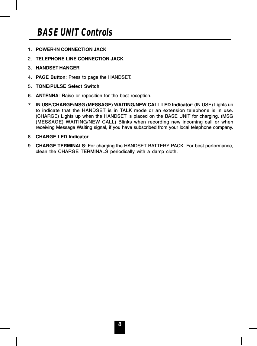 8BASE UNIT Controls1. POWER-IN CONNECTION JACK2. TELEPHONE LINE CONNECTION JACK3. HANDSET HANGER4. PAGE Button: Press to page the HANDSET.5. TONE/PULSE Select Switch6. ANTENNA: Raise or reposition for the best reception.7. IN USE/CHARGE/MSG (MESSAGE) WAITING/NEW CALL LED Indicator: (IN USE) Lights upto indicate that the HANDSET is in TALK mode or an extension telephone is in use.(CHARGE) Lights up when the HANDSET is placed on the BASE UNIT for charging. (MSG(MESSAGE) WAITING/NEW CALL) Blinks when recording new incoming call or whenreceiving Message Waiting signal, if you have subscribed from your local telephone company.8. CHARGE LED Indicator9. CHARGE TERMINALS: For charging the HANDSET BATTERY PACK. For best performance,clean the CHARGE TERMINALS periodically with a damp cloth.