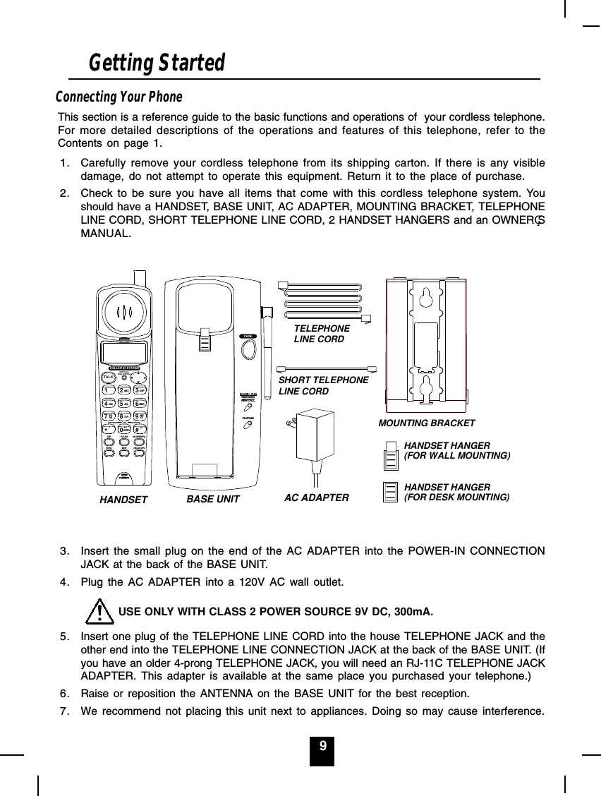 9Connecting Your PhoneThis section is a reference guide to the basic functions and operations of  your cordless telephone.For more detailed descriptions of the operations and features of this telephone, refer to theContents on page 1.1. Carefully remove your cordless telephone from its shipping carton. If there is any visibledamage, do not attempt to operate this equipment. Return it to the place of purchase.2. Check to be sure you have all items that come with this cordless telephone system. Youshould have a HANDSET, BASE UNIT, AC ADAPTER, MOUNTING BRACKET, TELEPHONELINE CORD, SHORT TELEPHONE LINE CORD, 2 HANDSET HANGERS and an OWNERSMANUAL.TALK123456789#0*ABC DEFMNOGHI JKLPQRS TUV WXYZOPERDIRFUNCFLAS HEDITSAVE/RE/PADEL /S CANNEW CALLMSG WAITINGDIAL7101+CALLER ID SYSTEMPAGECHARGEIN USE   CHGNEW MSGNEW CALLAC ADAPTERSHORT TELEPHONE LINE CORDTELEPHONELINE CORDMOUNTING BRACKETBASE UNITHANDSETHANDSET HANGER(FOR WALL MOUNTING)HANDSET HANGER(FOR DESK MOUNTING)3. Insert the small plug on the end of the AC ADAPTER into the POWER-IN CONNECTIONJACK at the back of the BASE UNIT.4. Plug the AC ADAPTER into a 120V AC wall outlet.         USE ONLY WITH CLASS 2 POWER SOURCE 9V DC, 300mA.5. Insert one plug of the TELEPHONE LINE CORD into the house TELEPHONE JACK and theother end into the TELEPHONE LINE CONNECTION JACK at the back of the BASE UNIT. (Ifyou have an older 4-prong TELEPHONE JACK, you will need an RJ-11C TELEPHONE JACKADAPTER. This adapter is available at the same place you purchased your telephone.)6. Raise or reposition the ANTENNA on the BASE UNIT for the best reception.7. We recommend not placing this unit next to appliances. Doing so may cause interference.Getting Started