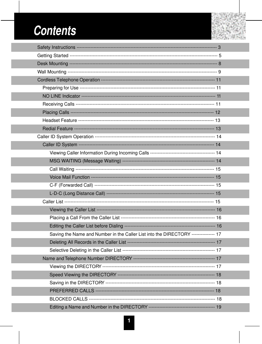 1Safety Instructions ------------------------------------------------------------------------------------------- 3Getting Started ------------------------------------------------------------------------------------------------ 5Desk Mounting ------------------------------------------------------------------------------------------------ 8Wall Mounting ------------------------------------------------------------------------------------------------- 9Cordless Telephone Operation -------------------------------------------------------------------------- 11Preparing for Use ---------------------------------------------------------------------------------------- 11NO LINE Indicator --------------------------------------------------------------------------------------- 11Receiving Calls ------------------------------------------------------------------------------------------ 11Placing Calls --------------------------------------------------------------------------------------------- 12Headset Feature ---------------------------------------------------------------------------------------- 13Redial Feature ------------------------------------------------------------------------------------------- 13Caller ID System Operation ------------------------------------------------------------------------------ 14Caller ID System ---------------------------------------------------------------------------------------- 14Viewing Caller Information During Incoming Calls ------------------------------------------ 14MSG WAITING (Message Waiting) ------------------------------------------------------------ 14Call Waiting ------------------------------------------------------------------------------------------ 15Voice Mail Function -------------------------------------------------------------------------------- 15C-F (Forwarded Call) ------------------------------------------------------------------------------ 15L-D-C (Long Distance Call) ---------------------------------------------------------------------- 15Caller List ------------------------------------------------------------------------------------------------- 15Viewing the Caller List ----------------------------------------------------------------------------- 16Placing a Call From the Caller List ------------------------------------------------------------- 16Editing the Caller List before Dialing ----------------------------------------------------------- 16Saving the Name and Number in the Caller List into the DIRECTORY --------------- 17Deleting All Records in the Caller List --------------------------------------------------------- 17Selective Deleting in the Caller List ------------------------------------------------------------ 17Name and Telephone Number DIRECTORY ----------------------------------------------------- 17Viewing the DIRECTORY ------------------------------------------------------------------------- 17Speed Viewing the DIRECTORY --------------------------------------------------------------- 18Saving in the DIRECTORY ----------------------------------------------------------------------- 18PREFERRED CALLS ----------------------------------------------------------------------------- 18BLOCKED CALLS ---------------------------------------------------------------------------------- 18Editing a Name and Number in the DIRECTORY ------------------------------------------- 19Contents