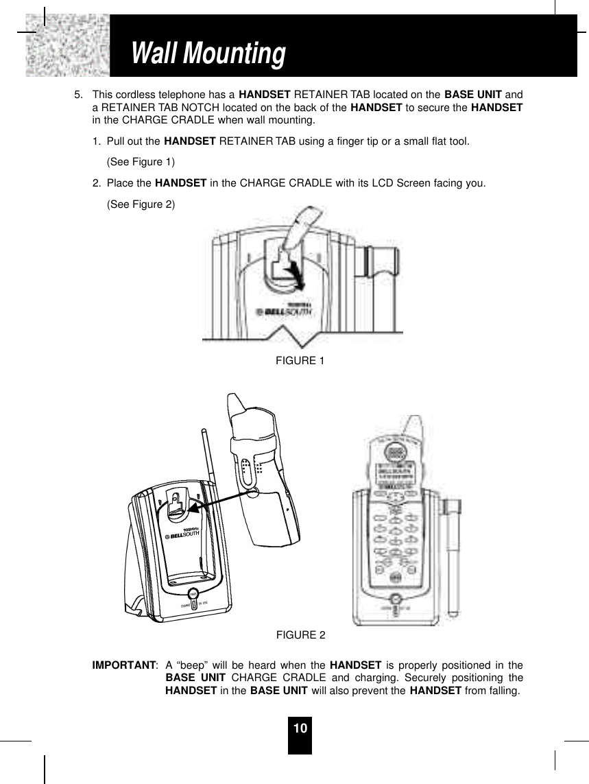 105. This cordless telephone has a HANDSET RETAINER TAB located on the BASE UNIT anda RETAINER TAB NOTCH located on the back of the HANDSET to secure the HANDSETin the CHARGE CRADLE when wall mounting.1. Pull out the HANDSET RETAINER TAB using a finger tip or a small flat tool. (See Figure 1)2. Place the HANDSET in the CHARGE CRADLE with its LCD Screen facing you. (See Figure 2)IMPORTANT: A “beep” will be heard when the HANDSET is properly positioned in theBASE UNIT CHARGE CRADLE and charging. Securely positioning theHANDSET in the BASE UNIT will also prevent the HANDSET from falling.Wall MountingFIGURE 1FIGURE 2