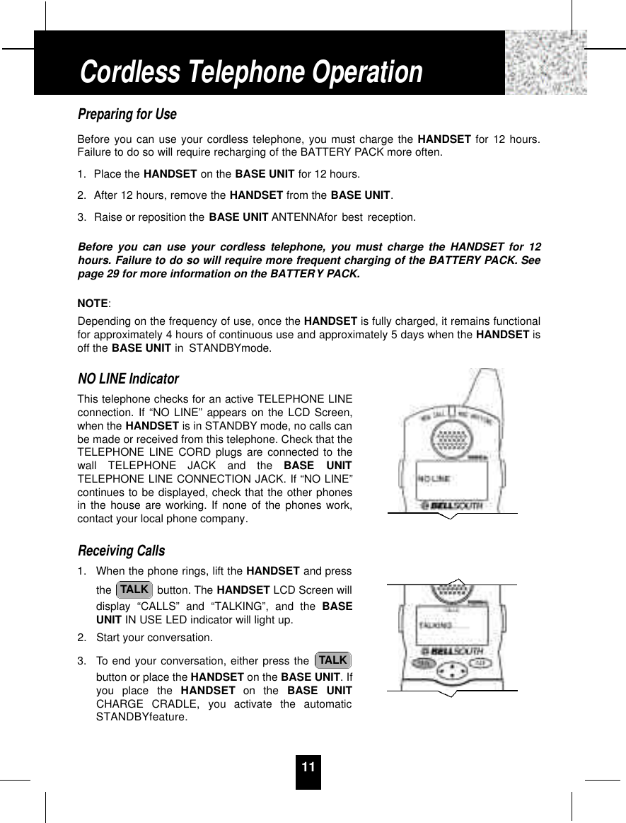 11Preparing for UseBefore you can use your cordless telephone, you must charge the HANDSET for 12 hours.Failure to do so will require recharging of the BATTERY PACK more often.1. Place the HANDSET on the BASE UNIT for 12 hours.2. After 12 hours, remove the HANDSET from the BASE UNIT.3. Raise or reposition the BASE UNIT ANTENNAfor best reception.Before you can use your cordless telephone, you must charge the HANDSET for 12hours. Failure to do so will require more frequent charging of the BATTERY PACK. Seepage 29 for more information on the BATTERY PACK.NOTE:Depending on the frequency of use, once the HANDSET is fully charged, it remains functionalfor approximately 4 hours of continuous use and approximately 5 days when the HANDSET isoff the BASE UNIT in STANDBYmode.NO LINE IndicatorThis telephone checks for an active TELEPHONE LINEconnection. If “NO LINE” appears on the LCD Screen,when the HANDSET is in STANDBY mode, no calls canbe made or received from this telephone. Check that theTELEPHONE LINE CORD plugs are connected to thewall  TELEPHONE  JACK  and  the  BASE  UNITTELEPHONE LINE CONNECTION JACK. If “NO LINE”continues to be displayed, check that the other phonesin the house are working. If none of the phones work,contact your local phone company.Receiving Calls1. When the phone rings, lift the HANDSET and pressthe  button. The HANDSET LCD Screen willdisplay “CALLS” and “TALKING”, and the BASEUNIT IN USE LED indicator will light up.2. Start your conversation.3. To end your conversation, either press the button or place the HANDSET on the BASE UNIT. Ifyou  place  the  H A N D S E T on  the  BASE  UNITCHARGE  CRADLE,  you  activate  the  automaticSTANDBYfeature.TALKTALKCordless Telephone Operation