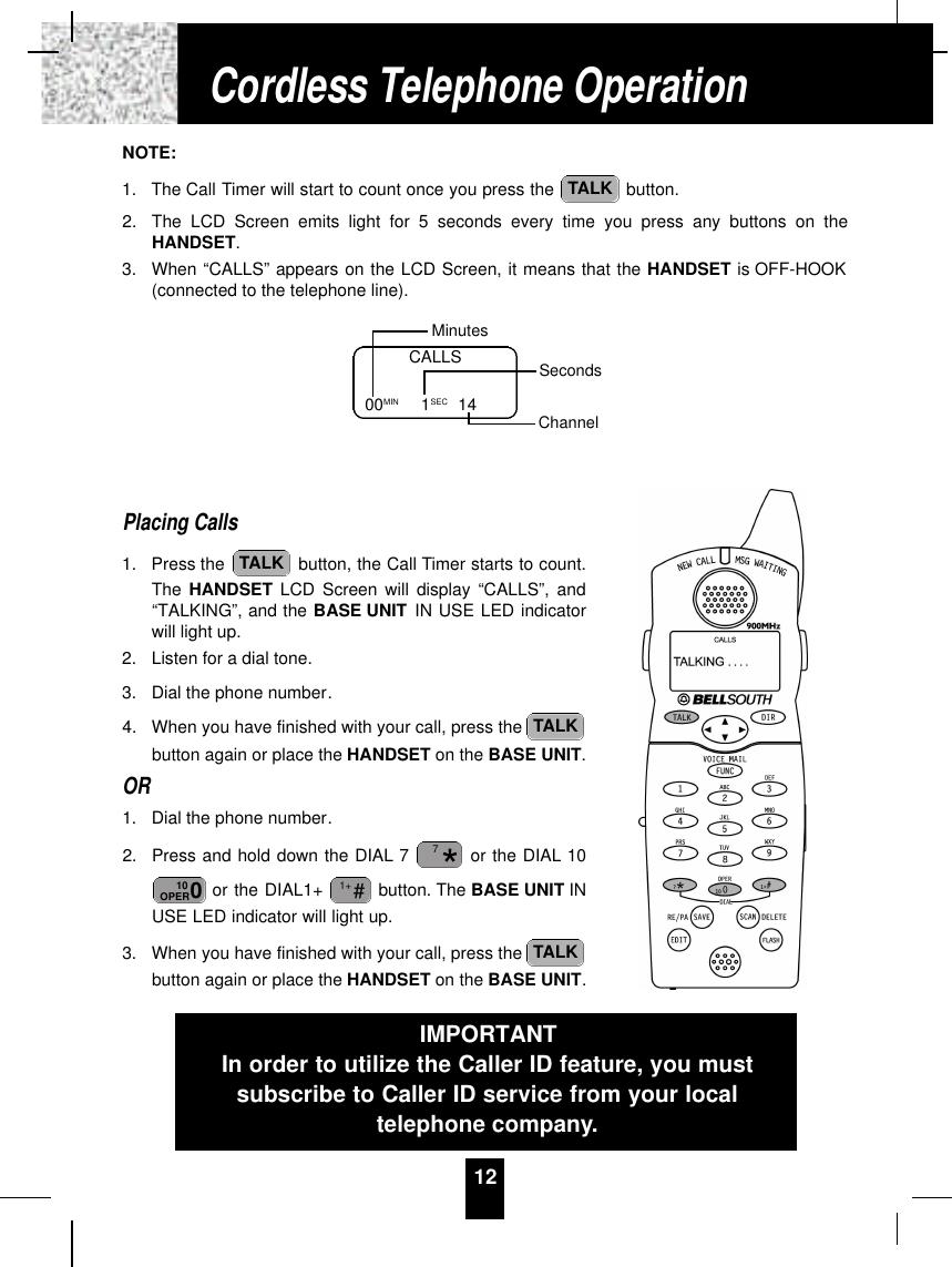 12NOTE:1. The Call Timer will start to count once you press the  button.2. The LCD Screen emits light for 5 seconds every time you press any buttons on theHANDSET.3. When “CALLS” appears on the LCD Screen, it means that the HANDSET is OFF-HOOK(connected to the telephone line).Placing Calls1. Press the  button, the Call Timer starts to count.The HANDSET LCD Screen will display “CALLS”, and“TALKING”, and the BASE UNIT IN USE LED indicatorwill light up.2. Listen for a dial tone.3. Dial the phone number.4. When you have finished with your call, press the button again or place the HANDSET on the BASE UNIT.OR1. Dial the phone number.2. Press and hold down the DIAL 7 or the DIAL 10or the DIAL1+  button. The BASE UNIT INUSE LED indicator will light up.3. When you have finished with your call, press the button again or place the HANDSET on the BASE UNIT.TALK#1+010OPER*7TALKTALKTALKCALLS00MIN          1SEC 14MinutesSecondsChannelCordless Telephone OperationIMPORTANTIn order to utilize the Caller ID feature, you mustsubscribe to Caller ID service from your localtelephone company.