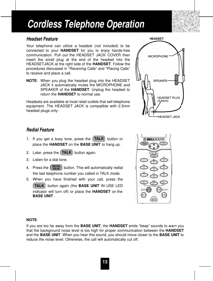 13Headset FeatureYour telephone can utilize a headset (not included) to beconnected to your HANDSET for you to enjoy hands-freecommunication. Pull out the HEADSET JACK COVER theninsert the small plug at the end of the headset into theHEADSETJACK at the right side of the HANDSET. Follow theprocedures discussed in “Receiving Calls” and “Placing Calls”to receive and place a call.NOTE:When you plug the headset plug into the HEADSETJACK it automatically mutes the MICROPHONE andSPEAKER of the HANDSET. Unplug the headset toreturn the HANDSET to normal use.Headsets are available at most retail outlets that sell telephoneequipment. The HEADSET JACK is compatible with 2.5mmheadset plugs only.Redial Feature1. If you get a busy tone, press the  button orplace the HANDSET on the BASE UNIT to hang up.2. Later, press the  button again.3. Listen for a dial tone.4. Press the  button. This will automatically redialthe last telephone number you called in TALK mode.5. When you have finished with your call, press thebutton again (the BASE UNIT IN USE LEDindicator will turn off) or place the HANDSET on theBASE UNIT.NOTE:If you are too far away from the BASE UNIT, the HANDSET emits “beep” sounds to warn youthat the background noise level is too high for proper communication between the HANDSETand the BASE UNIT. When you hear this sound, you should move closer to the BASE UNIT toreduce the noise level. Otherwise, the call will automatically cut off.TALKRE/PASAVETALKTALKCordless Telephone Operation