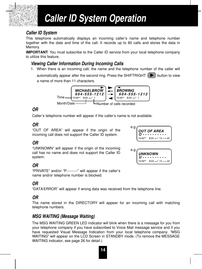 14Caller ID SystemThis telephone automatically displays an incoming caller’s name and telephone numbertogether with the date and time of the call. It records up to 80 calls and stores the data inMemory.IMPORTANT: You must subscribe to the Caller ID service from your local telephone companyto utilize this feature.Viewing Caller Information During Incoming Calls1. When there is an incoming call, the name and the telephone number of the caller willautomatically appear after the second ring. Press the SHIFTRIGHT button to viewa name of more than 11 characters.ORCaller’s telephone number will appear if the caller’s name is not available.OR“OUT OF AREA” will appear if the origin of theincoming call does not support the Caller ID system.OR“UNKNOWN” will appear if the origin of the incomingcall has no name and does not support the Caller IDsystem.OR“PRIVATE” and/or “P---------” will appear if the caller’sname and/or telephone number is blocked.OR“DATAERROR” will appear if wrong data was received from the telephone line.ORThe name stored in the DIRECTORY will appear for an incoming call with matchingtelephone numbers.MSG WAITING (Message Waiting)The MSG WAITING GREEN LED indicator will blink when there is a message for you fromyour telephone company if you have subscribed to Voice Mail message service and if youhave requested Visual Message Indication from your local telephone company. “MSGWAITING” will appear on the LCD Screen in STANDBY mode. (To remove the MESSAGEWAITING indicator, see page 26 for detail.)MICHAELBROW6 0 4 - 5 5 5 - 1 2 1 210:00AM        8/24 NEW #1TimeBROWING6 0 4 - 5 5 5 - 1 2 1 210:00AM        8/24 NEW #1Month/Date Number of calls recordedOUT OF A R E AO - - - - - - - - - -10:00AM        8/24 NEW #13 TOTAL 42e.g.U N K N O W NU - - - - - - - - - -10:00AM         8/24 NEW #13 TOTAL 42e.g.Caller ID System Operation