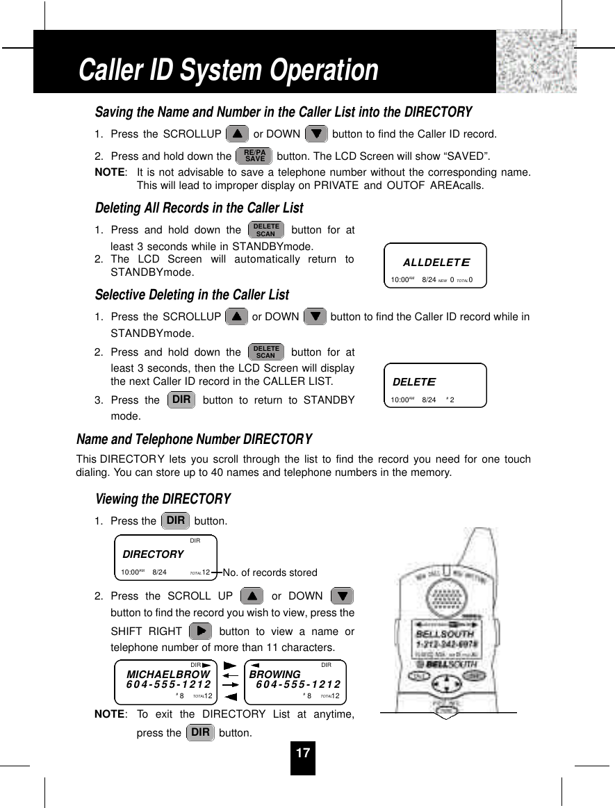 17Saving the Name and Number in the Caller List into the DIRECTORY1. Press the SCROLLUP or DOWN  button to find the Caller ID record.2. Press and hold down the  button. The LCD Screen will show “SAVED”.NOTE:It is not advisable to save a telephone number without the corresponding name.This will lead to improper display on PRIVATE and OUTOF AREAcalls.Deleting All Records in the Caller List1. Press and hold down the  button for atleast 3 seconds while in STANDBYmode.2. The  LCD  Screen  will  automatically  return  toSTANDBYmode.Selective Deleting in the Caller List1. Press the SCROLLUP or DOWN  button to find the Caller ID record while inSTANDBYmode.2. Press and hold down the  button for atleast 3 seconds, then the LCD Screen will displaythe next Caller ID record in the CALLER LIST.3. Press the  button to return to STANDBYmode.Name and Telephone Number DIRECTORYThis DIRECTORY lets you scroll through the list to find the record you need for one touchdialing. You can store up to 40 names and telephone numbers in the memory.Viewing the DIRECTORY1. Press the  button.2. Press the SCROLL UP or DOWN button to find the record you wish to view, press theSHIFT RIGHT button to view a name ortelephone number of more than 11 characters.NOTE: To exit the DIRECTORY List at anytime,press the  button.DIRDIRDIRDELETESCANDELETESCANRE/PASAVEALLDELETE10:00AM        8/24 NEW 0TOTAL 0DELETE10:00AM        8/24  #2Caller ID System OperationDIRECTORY10:00AM        8/24  TOTAL12  DIRNo. of records storedMICHAELBROW6 0 4 - 5 5 5 - 1 2 1 2#8TOTAL12BROWING6 0 4 - 5 5 5 - 1 2 1 2#8TOTAL12DIR DIR