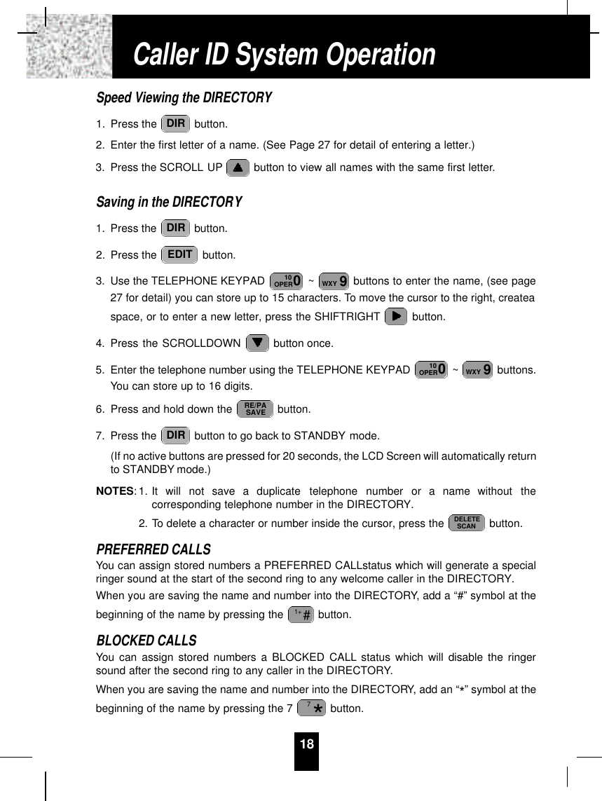 18Speed Viewing the DIRECTORY1. Press the  button.2. Enter the first letter of a name. (See Page 27 for detail of entering a letter.)3. Press the SCROLL UP button to view all names with the same first letter.Saving in the DIRECTORY1. Press the  button.2. Press the  button.3. Use the TELEPHONE KEYPAD  ~ buttons to enter the name, (see page27 for detail) you can store up to 15 characters. To move the cursor to the right, createaspace, or to enter a new letter, press the SHIFTRIGHT button.4. Press the SCROLLDOWN  button once.5. Enter the telephone number using the TELEPHONE KEYPAD  ~ buttons.You can store up to 16 digits.6. Press and hold down the  button.7. Press the  button to go back to STANDBY mode.(If no active buttons are pressed for 20 seconds, the LCD Screen will automatically returnto STANDBY mode.)NOTES: 1. It  will  not  save  a  duplicate  telephone  number  or  a  name  without  thecorresponding telephone number in the DIRECTORY.2. To delete a character or number inside the cursor, press the  button.PREFERRED CALLSYou can assign stored numbers a PREFERRED CALLstatus which will generate a specialringer sound at the start of the second ring to any welcome caller in the DIRECTORY.When you are saving the name and number into the DIRECTORY, add a “#” symbol at thebeginning of the name by pressing the  button.BLOCKED CALLSYou can assign stored numbers a BLOCKED CALL status which will disable the ringersound after the second ring to any caller in the DIRECTORY.When you are saving the name and number into the DIRECTORY, add an “*” symbol at thebeginning of the name by pressing the 7  button.*7#1+DELETESCANDIRRE/PASAVE9WXY010OPER9WXY010OPEREDITDIRDIRCaller ID System Operation