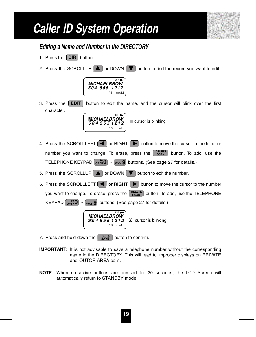 19Editing a Name and Number in the DIRECTORY1. Press the  button.2. Press the SCROLLUP or DOWN  button to find the record you want to edit.3. Press the  button to edit the name, and the cursor will blink over the firstcharacter.4. Press the SCROLLLEFT or RIGHT button to move the cursor to the letter ornumber you want to change. To erase, press the  button. To add, use theTELEPHONE KEYPAD  ~ buttons. (See page 27 for details.)5. Press the SCROLLUP or DOWN  button to edit the number.6. Press the SCROLLLEFT or RIGHT button to move the cursor to the numberyou want to change. To erase, press the  button. To add, use the TELEPHONEKEYPAD  ~ buttons. (See page 27 for details.)7. Press and hold down the  button to confirm.IMPORTANT:It is not advisable to save a telephone number without the correspondingname in the DIRECTORY. This will lead to improper displays on PRIVATEand OUTOF AREA calls.NOTE:When no active buttons are pressed for 20 seconds, the LCD Screen willautomatically return to STANDBY mode.RE/PASAVE9WXY010OPERDELETESCAN9WXY010OPERDELETESCANEDITDIRMICHAELBROW6 0 4 - 5 5 5 - 1 2 1 2#8TOTAL12DIRMICHAELBROW6 0 4 5 5 5 1 2 1 2#8TOTAL12DIRcursor is blinkingCaller ID System OperationMICHAELBROW6 0 4 5 5 5 1 2 1 2#8TOTAL12DIR6cursor is blinking