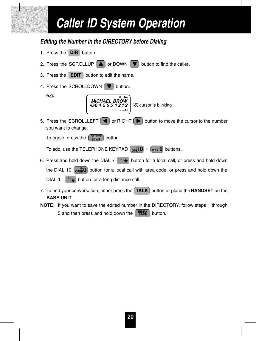 20Editing the Number in the DIRECTORY before Dialing1. Press the  button.2. Press the SCROLLUP or DOWN  button to find the caller.3. Press the  button to edit the name.4. Press the SCROLLDOWN  button.e.g.5. Press the SCROLLLEFT or RIGHT button to move the cursor to the numberyou want to change.To erase, press the  button.To add, use the TELEPHONE KEYPAD  ~ buttons.6. Press and hold down the DIAL 7 button for a local call, or press and hold downthe DIAL 10  button for a local call with area code, or press and hold down theDIAL 1+  button for a long distance call.7. To end your conversation, either press the  button or place the HANDSET on theBASE UNIT.NOTE:If you want to save the edited number in the DIRECTORY, follow steps 1 through5 and then press and hold down the  button.RE/PASAVETALK#1+010OPER*79WXY010OPERDELETESCANEDITDIRCaller ID System OperationMICHAEL BROW6 0 4 5 5 5 1 2 1 2#1TOTAL12DIR6cursor is blinking