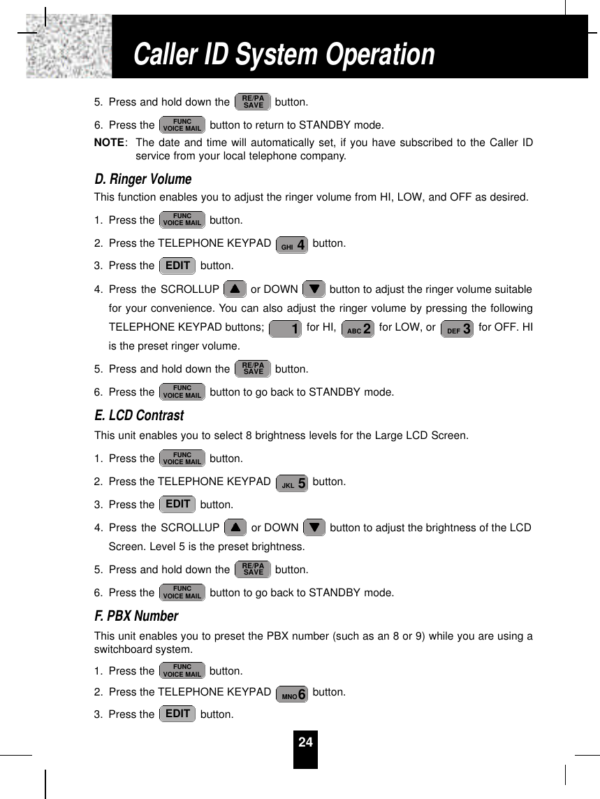 245. Press and hold down the  button.6. Press the  button to return to STANDBY mode.NOTE:The date and time will automatically set, if you have subscribed to the Caller IDservice from your local telephone company.D. Ringer VolumeThis function enables you to adjust the ringer volume from HI, LOW, and OFF as desired.1. Press the  button.2. Press the TELEPHONE KEYPAD  button.3. Press the  button.4. Press the SCROLLUP or DOWN  button to adjust the ringer volume suitablefor your convenience. You can also adjust the ringer volume by pressing the followingTELEPHONE KEYPAD buttons;  for HI,  for LOW, or  for OFF. HIis the preset ringer volume.5. Press and hold down the  button.6. Press the  button to go back to STANDBY mode.E. LCD ContrastThis unit enables you to select 8 brightness levels for the Large LCD Screen.1. Press the  button.2. Press the TELEPHONE KEYPAD  button.3. Press the  button.4. Press the SCROLLUP or DOWN  button to adjust the brightness of the LCDScreen. Level 5 is the preset brightness.5. Press and hold down the  button.6. Press the  button to go back to STANDBY mode.F. PBX NumberThis unit enables you to preset the PBX number (such as an 8 or 9) while you are using aswitchboard system.1. Press the  button.2. Press the TELEPHONE KEYPAD  button.3. Press the  button.EDIT6MNOFUNCVOICE MAILFUNCVOICE MAILRE/PASAVEEDIT5JKLFUNCVOICE MAILFUNCVOICE MAILRE/PASAVE3DEF2ABC1EDIT4GHIFUNCVOICE MAILFUNCVOICE MAILRE/PASAVECaller ID System Operation