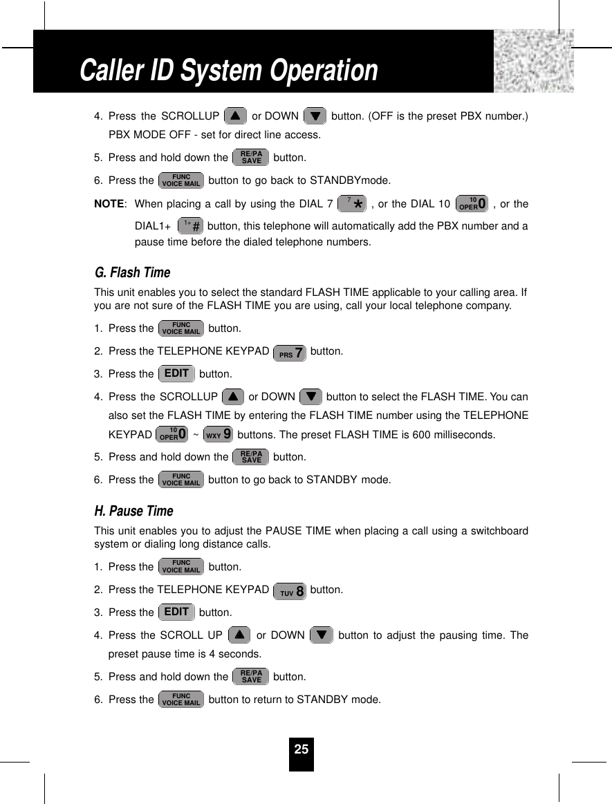 254. Press the SCROLLUP or DOWN  button. (OFF is the preset PBX number.)PBX MODE OFF - set for direct line access.5. Press and hold down the  button.6. Press the  button to go back to STANDBYmode.NOTE:When placing a call by using the DIAL 7 , or the DIAL 10  , or theDIAL1+  button, this telephone will automatically add the PBX number and apause time before the dialed telephone numbers.G. Flash TimeThis unit enables you to select the standard FLASH TIME applicable to your calling area. Ifyou are not sure of the FLASH TIME you are using, call your local telephone company.1. Press the  button.2. Press the TELEPHONE KEYPAD  button.3. Press the  button.4. Press the SCROLLUP or DOWN  button to select the FLASH TIME. You canalso set the FLASH TIME by entering the FLASH TIME number using the TELEPHONEKEYPAD  ~ buttons. The preset FLASH TIME is 600 milliseconds.5. Press and hold down the  button.6. Press the  button to go back to STANDBY mode.H. Pause TimeThis unit enables you to adjust the PAUSE TIME when placing a call using a switchboardsystem or dialing long distance calls.1. Press the  button.2. Press the TELEPHONE KEYPAD  button.3. Press the  button.4. Press the SCROLL UP or DOWN  button to adjust the pausing time. Thepreset pause time is 4 seconds.5. Press and hold down the  button.6. Press the  button to return to STANDBY mode.FUNCVOICE MAILRE/PASAVEEDIT8TUVFUNCVOICE MAILFUNCVOICE MAILRE/PASAVE9WXY010OPEREDIT7PRSFUNCVOICE MAIL#1+010OPER*7FUNCVOICE MAILRE/PASAVECaller ID System Operation