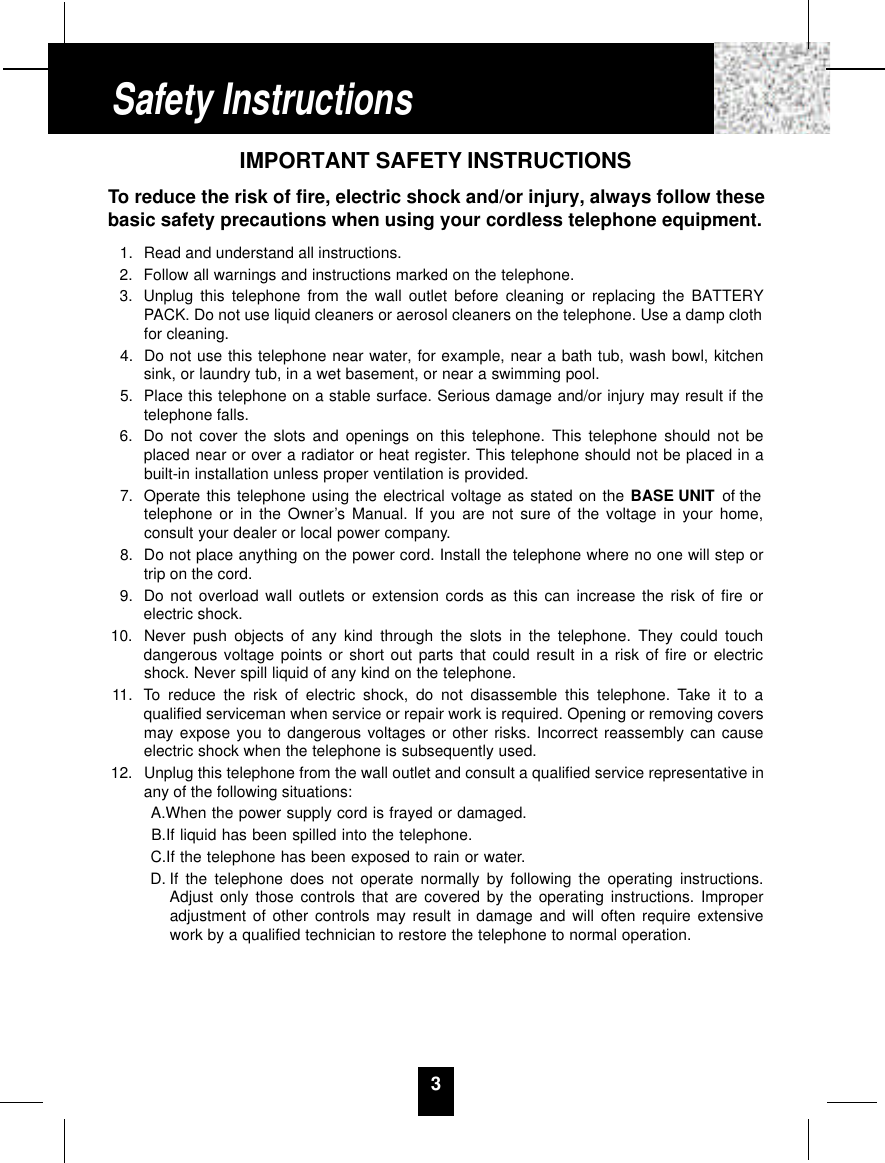 3IMPORTANT SAFETY INSTRUCTIONSTo reduce the risk of fire, electric shock and/or injury, always follow thesebasic safety precautions when using your cordless telephone equipment.1. Read and understand all instructions.2. Follow all warnings and instructions marked on the telephone.3. Unplug this telephone from the wall outlet before cleaning or replacing the BATTERYPACK. Do not use liquid cleaners or aerosol cleaners on the telephone. Use a damp clothfor cleaning.4. Do not use this telephone near water, for example, near a bath tub, wash bowl, kitchensink, or laundry tub, in a wet basement, or near a swimming pool.5. Place this telephone on a stable surface. Serious damage and/or injury may result if thetelephone falls.6. Do not cover the slots and openings on this telephone. This telephone should not beplaced near or over a radiator or heat register. This telephone should not be placed in abuilt-in installation unless proper ventilation is provided.7. Operate this telephone using the electrical voltage as stated on the BASE UNIT of thetelephone or in the Owner’s Manual. If you are not sure of the voltage in your home,consult your dealer or local power company.8. Do not place anything on the power cord. Install the telephone where no one will step ortrip on the cord.9. Do not overload wall outlets or extension cords as this can increase the risk of fire orelectric shock.10. Never push objects of any kind through the slots in the telephone. They could touchdangerous voltage points or short out parts that could result in a risk of fire or electricshock. Never spill liquid of any kind on the telephone.11. To reduce the risk of electric shock, do not disassemble this telephone. Take it to aqualified serviceman when service or repair work is required. Opening or removing coversmay expose you to dangerous voltages or other risks. Incorrect reassembly can causeelectric shock when the telephone is subsequently used.12. Unplug this telephone from the wall outlet and consult a qualified service representative inany of the following situations:A.When the power supply cord is frayed or damaged.B.If liquid has been spilled into the telephone.C.If the telephone has been exposed to rain or water.D. If the telephone does not operate normally by following the operating instructions.Adjust only those controls that are covered by the operating instructions. Improperadjustment of other controls may result in damage and will often require extensivework by a qualified technician to restore the telephone to normal operation.Safety Instructions