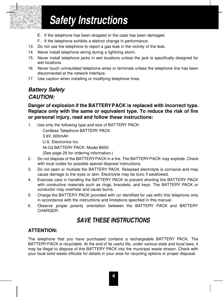 4E. If the telephone has been dropped or the case has been damaged.F. If the telephone exhibits a distinct change in performance.13.  Do not use the telephone to report a gas leak in the vicinity of the leak.14.  Never install telephone wiring during a lightning storm.15.  Never install telephone jacks in wet locations unless the jack is specifically designed forwet locations.16.  Never touch uninsulated telephone wires or terminals unless the telephone line has beendisconnected at the network interface.17.  Use caution when installing or modifying telephone lines.Battery SafetyCAUTION:Danger of explosion if the BATTERYPACK is replaced with incorrect type.Replace only with the same or equivalent type. To reduce the risk of fireor personal injury, read and follow these instructions:1.  Use only the following type and size of BATTERY PACK:Cordless Telephone BATTERY PACK3.6V, 600mAhU.S. Electronics Inc.Ni-Cd BATTERY PACK: Model B650(See page 29 for ordering information.)2.  Do not dispose of the BATTERYPACK in a fire. The BATTERYPACK may explode. Checkwith local codes for possible special disposal instructions.3.  Do not open or mutilate the BATTERY PACK. Released electrolyte is corrosive and maycause damage to the eyes or skin. Electrolyte may be toxic if swallowed.4.  Exercise care in handling the BATTERY PACK to prevent shorting the BATTERY PACKwith conductive materials such as rings, bracelets, and keys. The BATTERY PACK orconductor may overheat and cause burns.5.  Charge the BATTERY PACK provided with (or identified for use with) this telephone onlyin accordance with the instructions and limitations specified in this manual.6.  Observe  proper  polarity  orientation  between  the  BAT T E RY PACK  and  BAT T E RYCHARGER.SAVE THESE INSTRUCTIONSATTENTION:The telephone that you have purchased contains a rechargeable BATTERY PACK. TheBATTERYPACK is recyclable. At the end of its useful life, under various state and local laws, itmay be illegal to dispose of this BATTERY PACK into the municipal waste stream. Check withyour local solid waste officials for details in your area for recycling options or proper disposal.Safety Instructions