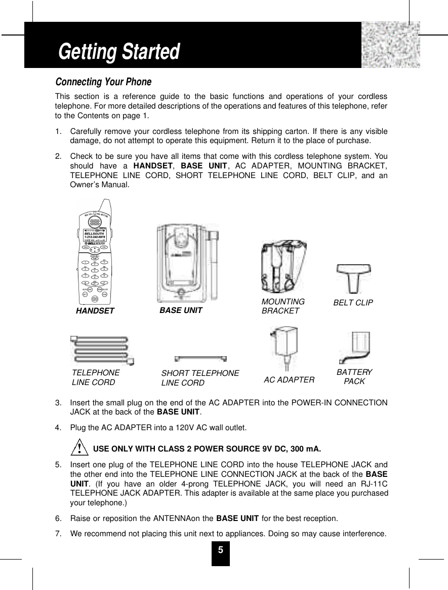 5Connecting Your PhoneThis section is a reference guide to the basic functions and operations of your cordlesstelephone. For more detailed descriptions of the operations and features of this telephone, referto the Contents on page 1.1.  Carefully remove your cordless telephone from its shipping carton. If there is any visibledamage, do not attempt to operate this equipment. Return it to the place of purchase.2.  Check to be sure you have all items that come with this cordless telephone system. Youshould  have  a  H A N D S E T,  BASE  UNIT,  AC  ADAPTER,  MOUNTING  BRACKET,TELEPHONE LINE CORD, SHORT TELEPHONE LINE CORD, BELT CLIP, and anOwner’s Manual.3.  Insert the small plug on the end of the AC ADAPTER into the POWER-IN CONNECTIONJACK at the back of the BASE UNIT.4.  Plug the AC ADAPTER into a 120V AC wall outlet.USE ONLY WITH CLASS 2 POWER SOURCE 9V DC, 300 mA.5.  Insert one plug of the TELEPHONE LINE CORD into the house TELEPHONE JACK andthe other end into the TELEPHONE LINE CONNECTION JACK at the back of the BASEUNIT. (If you have an older 4-prong TELEPHONE JACK, you will need an RJ-11CTELEPHONE JACK ADAPTER. This adapter is available at the same place you purchasedyour telephone.)6. Raise or reposition the ANTENNAon the BASE UNIT for the best reception.7.  We recommend not placing this unit next to appliances. Doing so may cause interference.Getting StartedTELEPHONE LINE CORD SHORT TELEPHONE LINE CORDMOUNTINGBRACKET BELT CLIPAC ADAPTER BATTERYPACKHANDSET BASE UNIT!