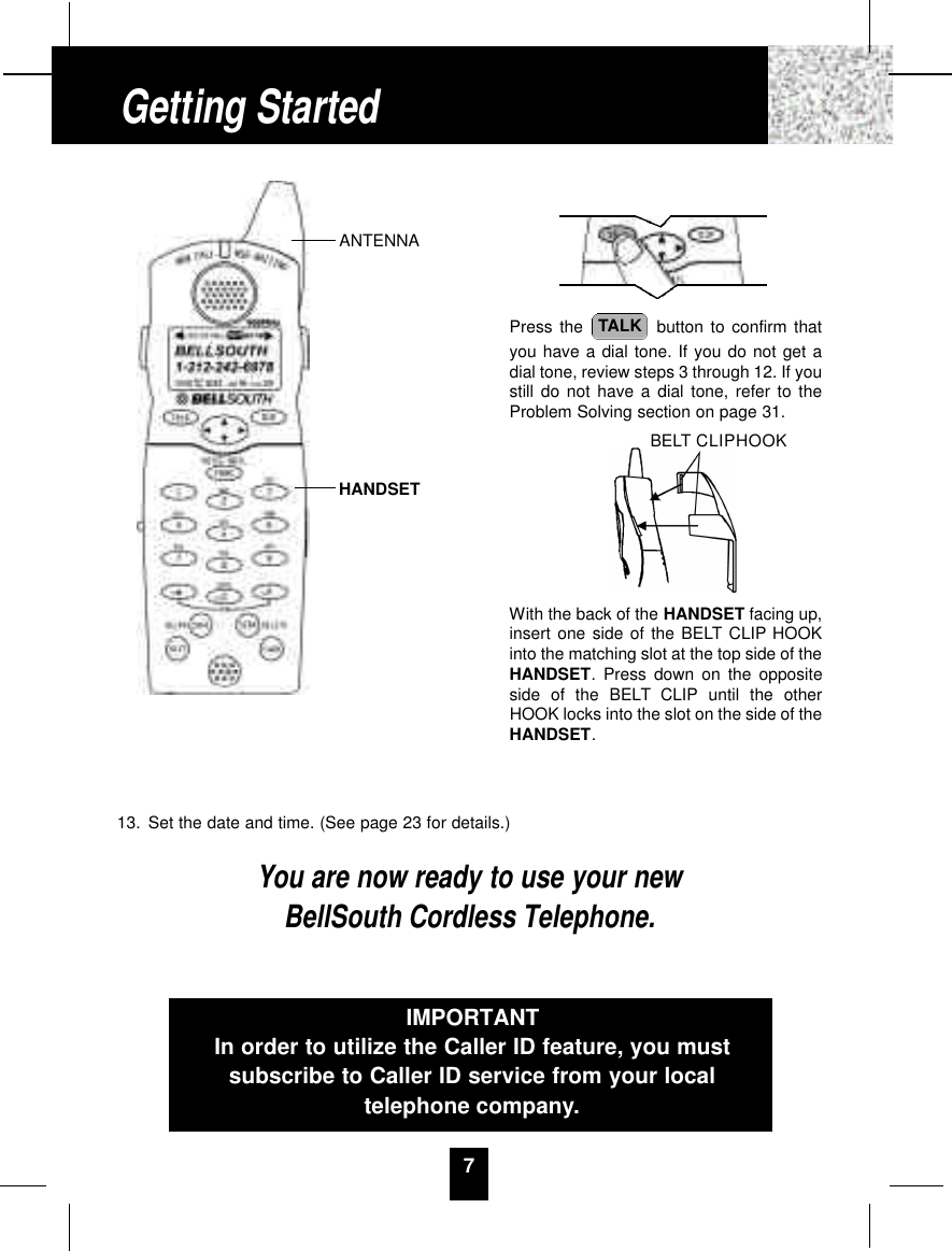 13. Set the date and time. (See page 23 for details.)You are now ready to use your newBellSouth Cordless Telephone.7Press the  button to confirm thatyou have a dial tone. If you do not get adial tone, review steps 3 through 12. If youstill do not have a dial tone, refer to theProblem Solving section on page 31.With the back of the HANDSET facing up,insert one side of the BELT CLIP HOOKinto the matching slot at the top side of theHANDSET. Press down on the oppositeside of the BELT CLIP until the otherHOOK locks into the slot on the side of theHANDSET.TALKIMPORTANTIn order to utilize the Caller ID feature, you mustsubscribe to Caller ID service from your localtelephone company.Getting StartedBELT CLIPHOOKANTENNAHANDSET