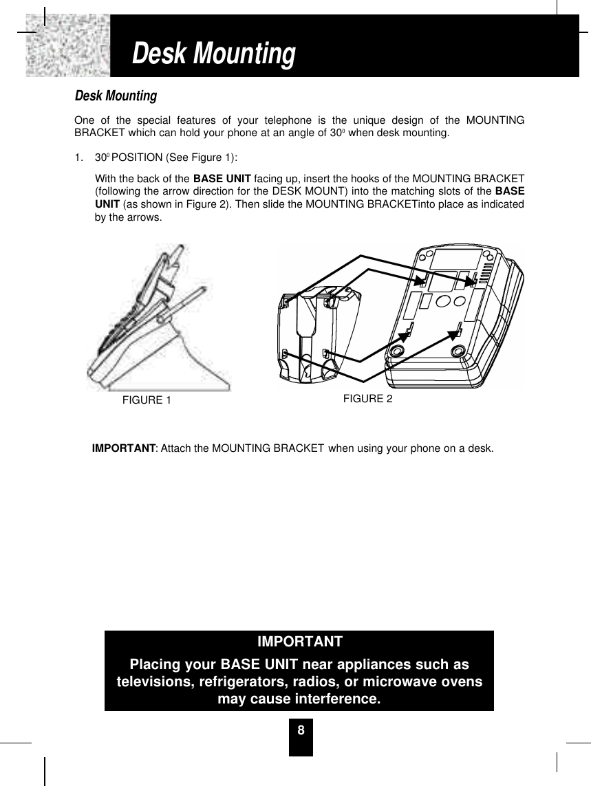 8Desk MountingOne of the special features of your telephone is the unique design of the MOUNTINGBRACKET which can hold your phone at an angle of 300when desk mounting.1. 300POSITION (See Figure 1):With the back of the BASE UNIT facing up, insert the hooks of the MOUNTING BRACKET(following the arrow direction for the DESK MOUNT) into the matching slots of the BASEUNIT (as shown in Figure 2). Then slide the MOUNTING BRACKETinto place as indicatedby the arrows.IMPORTANT: Attach the MOUNTING BRACKET when using your phone on a desk.Desk MountingFIGURE 2IMPORTANTPlacing your BASE UNIT near appliances such astelevisions, refrigerators, radios, or microwave ovensmay cause interference.FIGURE 1