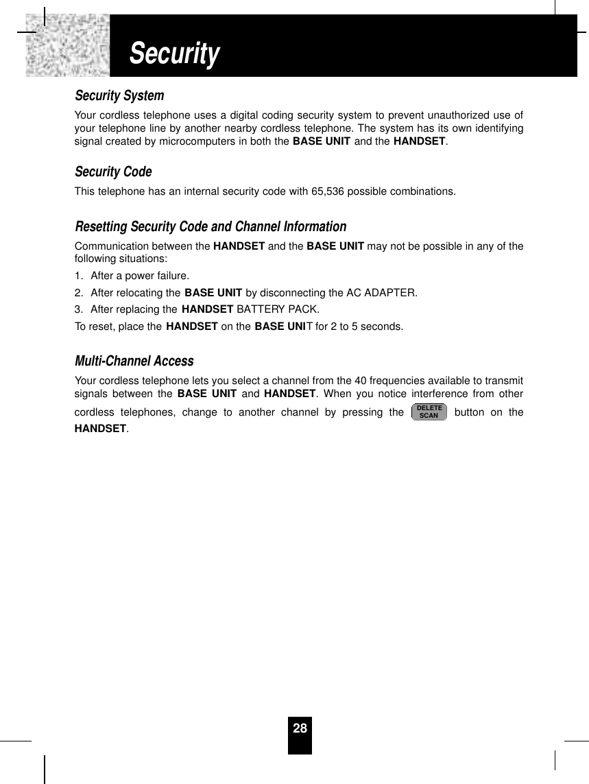 Security SystemYour cordless telephone uses a digital coding security system to prevent unauthorized use ofyour telephone line by another nearby cordless telephone. The system has its own identifyingsignal created by microcomputers in both the BASE UNIT and the HANDSET.Security CodeThis telephone has an internal security code with 65,536 possible combinations. Resetting Security Code and Channel InformationCommunication between the HANDSET and the BASE UNIT may not be possible in any of thefollowing situations:1. After a power failure.2. After relocating the BASE UNIT by disconnecting the AC ADAPTER.3. After replacing the HANDSET BATTERY PACK.To reset, place the HANDSET on the BASE UNIT for 2 to 5 seconds.Multi-Channel AccessYour cordless telephone lets you select a channel from the 40 frequencies available to transmitsignals between the BASE UNIT and HANDSET. When you notice interference from othercordless telephones, change to another channel by pressing the  button on theHANDSET.DELETESCAN28Security