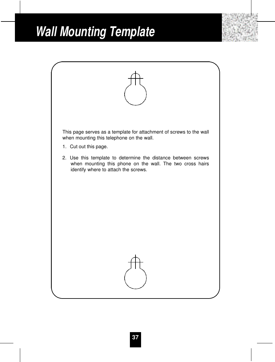 37Wall Mounting TemplateThis page serves as a template for attachment of screws to the wallwhen mounting this telephone on the wall.1. Cut out this page.2. Use this template to determine the distance between screwswhen mounting this phone on the wall. The two cross hairsidentify where to attach the screws.