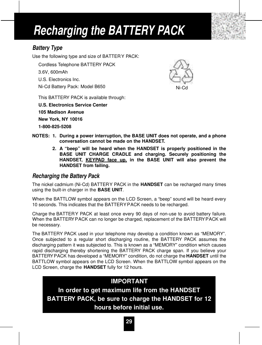Battery TypeUse the following type and size of BATTERY PACK:Cordless Telephone BATTERY PACK3.6V, 600mAhU.S. Electronics Inc.Ni-Cd Battery Pack: Model B650This BATTERY PACK is available through:U.S. Electronics Service Center105 Madison AvenueNew York, NY 100161-800-825-5208NOTES: 1. During a power interruption, the BASE UNIT does not operate, and a phoneconversation cannot be made on the HANDSET.2. A “beep” will be heard when the HANDSET is properly positioned in theBASE UNIT CHARGE CRADLE and charging. Securely positioning theHANDSET, KEYPAD face up, in the BASE UNIT will also prevent theHANDSET from failing.Recharging the Battery PackThe nickel cadmium (Ni-Cd) BATTERY PACK in the HANDSET can be recharged many timesusing the built-in charger in the BASE UNIT.When the BATTLOW symbol appears on the LCD Screen, a “beep” sound will be heard every10 seconds. This indicates that the BATTERYPACK needs to be recharged.Charge the BATTERY PACK at least once every 90 days of non-use to avoid battery failure.When the BATTERYPACK can no longer be charged, replacement of the BATTERYPACK willbe necessary.The BATTERY PACK used in your telephone may develop a condition known as “MEMORY”.Once subjected to a regular short discharging routine, the BATTERY PACK assumes thedischarging pattern it was subjected to. This is known as a “MEMORY” condition which causesrapid discharging thereby shortening the BATTERY PACK charge span. If you believe yourBATTERYPACK has developed a “MEMORY” condition, do not charge the HANDSET until theBATTLOW symbol appears on the LCD Screen. When the BATTLOW symbol appears on theLCD Screen, charge the HANDSET fully for 12 hours.29Recharging the BATTERY PACKIMPORTANTIn order to get maximum life from the HANDSETBATTERY PACK, be sure to charge the HANDSET for 12hours before initial use.Ni-Cd