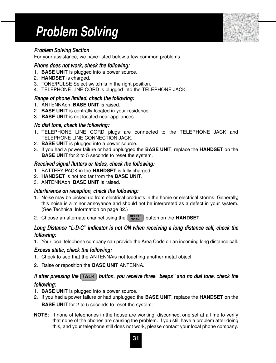Problem Solving SectionFor your assistance, we have listed below a few common problems.Phone does not work, check the following:1. BASE UNIT is plugged into a power source.2. HANDSET is charged.3. TONE/PULSE Select switch is in the right position.4. TELEPHONE LINE CORD is plugged into the TELEPHONE JACK.Range of phone limited, check the following:1. ANTENNAon BASE UNIT is raised.2. BASE UNIT is centrally located in your residence.3. BASE UNIT is not located near appliances.No dial tone, check the following:1. TELEPHONE  LINE  CORD  plugs  are  connected  to  the  TELEPHONE  JACK  andTELEPHONE LINE CONNECTION JACK.2. BASE UNIT is plugged into a power source.3. If you had a power failure or had unplugged the BASE UNIT, replace the HANDSET on theBASE UNIT for 2 to 5 seconds to reset the system.Received signal flutters or fades, check the following:1. BATTERY PACK in the HANDSET is fully charged.2. HANDSET is not too far from the BASE UNIT.3. ANTENNAon BASE UNIT is raised.Interference on reception, check the following:1. Noise may be picked up from electrical products in the home or electrical storms. Generally,this noise is a minor annoyance and should not be interpreted as a defect in your system.(See Technical Information on page 32.)2. Choose an alternate channel using the  button on the HANDSET.Long Distance “L-D-C” indicator is not ON when receiving a long distance call, check thefollowing:1. Your local telephone company can provide the Area Code on an incoming long distance call.Excess static, check the following:1. Check to see that the ANTENNAis not touching another metal object.2. Raise or reposition the BASE UNIT ANTENNA.If after pressing the  button, you receive three “beeps” and no dial tone, check thefollowing:1. BASE UNIT is plugged into a power source.2. If you had a power failure or had unplugged the BASE UNIT, replace the HANDSET on theBASE UNIT for 2 to 5 seconds to reset the system.NOTE:If none of telephones in the house are working, disconnect one set at a time to verifythat none of the phones are causing the problem. If you still have a problem after doingthis, and your telephone still does not work, please contact your local phone company.TALKDELETESCAN31Problem Solving