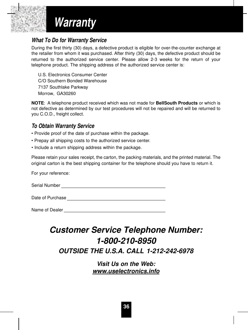 What To Do for Warranty ServiceDuring the first thirty (30) days, a defective product is eligible for over-the-counter exchange atthe retailer from whom it was purchased. After thirty (30) days, the defective product should bereturned to the authorized service center. Please allow 2-3 weeks for the return of yourtelephone product. The shipping address of the authorized service center is:U.S. Electronics Consumer CenterC/O Southern Bonded Warehouse7137 Southlake ParkwayMorrow, GA30260NOTE: A telephone product received which was not made for BellSouth Products or which isnot defective as determined by our test procedures will not be repaired and will be returned toyou C.O.D., freight collect.To Obtain Warranty Service• Provide proof of the date of purchase within the package.• Prepay all shipping costs to the authorized service center.• Include a return shipping address within the package.Please retain your sales receipt, the carton, the packing materials, and the printed material. Theoriginal carton is the best shipping container for the telephone should you have to return it.For your reference:Serial NumberDate of PurchaseName of DealerCustomer Service Telephone Number:1-800-210-8950OUTSIDE THE U.S.A. CALL 1-212-242-6978Visit Us on the Web:www.uselectronics.info36Warranty