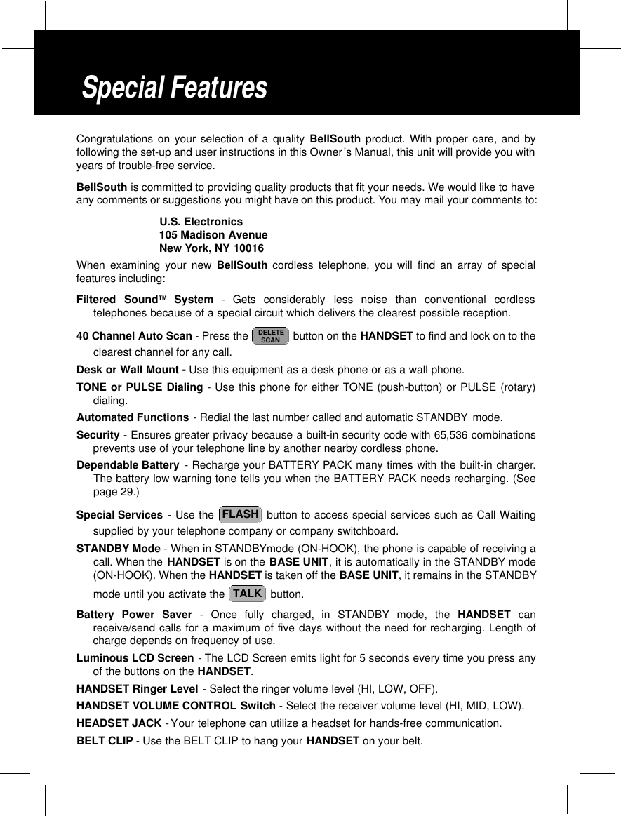 Congratulations on your selection of a quality BellSouth product. With proper care, and byfollowing the set-up and user instructions in this Owner’s Manual, this unit will provide you withyears of trouble-free service.BellSouth is committed to providing quality products that fit your needs. We would like to haveany comments or suggestions you might have on this product. You may mail your comments to:U.S. Electronics105 Madison AvenueNew York, NY 10016When examining your new BellSouth cordless telephone, you will find an array of specialfeatures including:Filtered  SoundT M S y s t e m -  Gets  considerably  less  noise  than  conventional  cordlesstelephones because of a special circuit which delivers the clearest possible reception.40 Channel Auto Scan - Press the  button on the HANDSET to find and lock on to theclearest channel for any call.Desk or Wall Mount - Use this equipment as a desk phone or as a wall phone.TONE or PULSE Dialing - Use this phone for either TONE (push-button) or PULSE (rotary)dialing.Automated Functions - Redial the last number called and automatic STANDBY mode.Security - Ensures greater privacy because a built-in security code with 65,536 combinationsprevents use of your telephone line by another nearby cordless phone.Dependable Battery - Recharge your BATTERY PACK many times with the built-in charger.The battery low warning tone tells you when the BATTERY PACK needs recharging. (Seepage 29.)Special Services - Use the  button to access special services such as Call Waitingsupplied by your telephone company or company switchboard.STANDBY Mode - When in STANDBYmode (ON-HOOK), the phone is capable of receiving acall. When the HANDSET is on the BASE UNIT, it is automatically in the STANDBY mode(ON-HOOK). When the HANDSET is taken off the BASE UNIT, it remains in the STANDBYmode until you activate the  button.Battery Power Saver - Once fully charged, in STANDBY mode, the HANDSET canreceive/send calls for a maximum of five days without the need for recharging. Length ofcharge depends on frequency of use.Luminous LCD Screen -The LCD Screen emits light for 5 seconds every time you press anyof the buttons on the HANDSET.HANDSET Ringer Level - Select the ringer volume level (HI, LOW, OFF).HANDSET VOLUME CONTROL Switch - Select the receiver volume level (HI, MID, LOW).HEADSET JACK -Your telephone can utilize a headset for hands-free communication.BELT CLIP - Use the BELT CLIP to hang your HANDSET on your belt.TALKFLASHDELETESCANSpecial Features