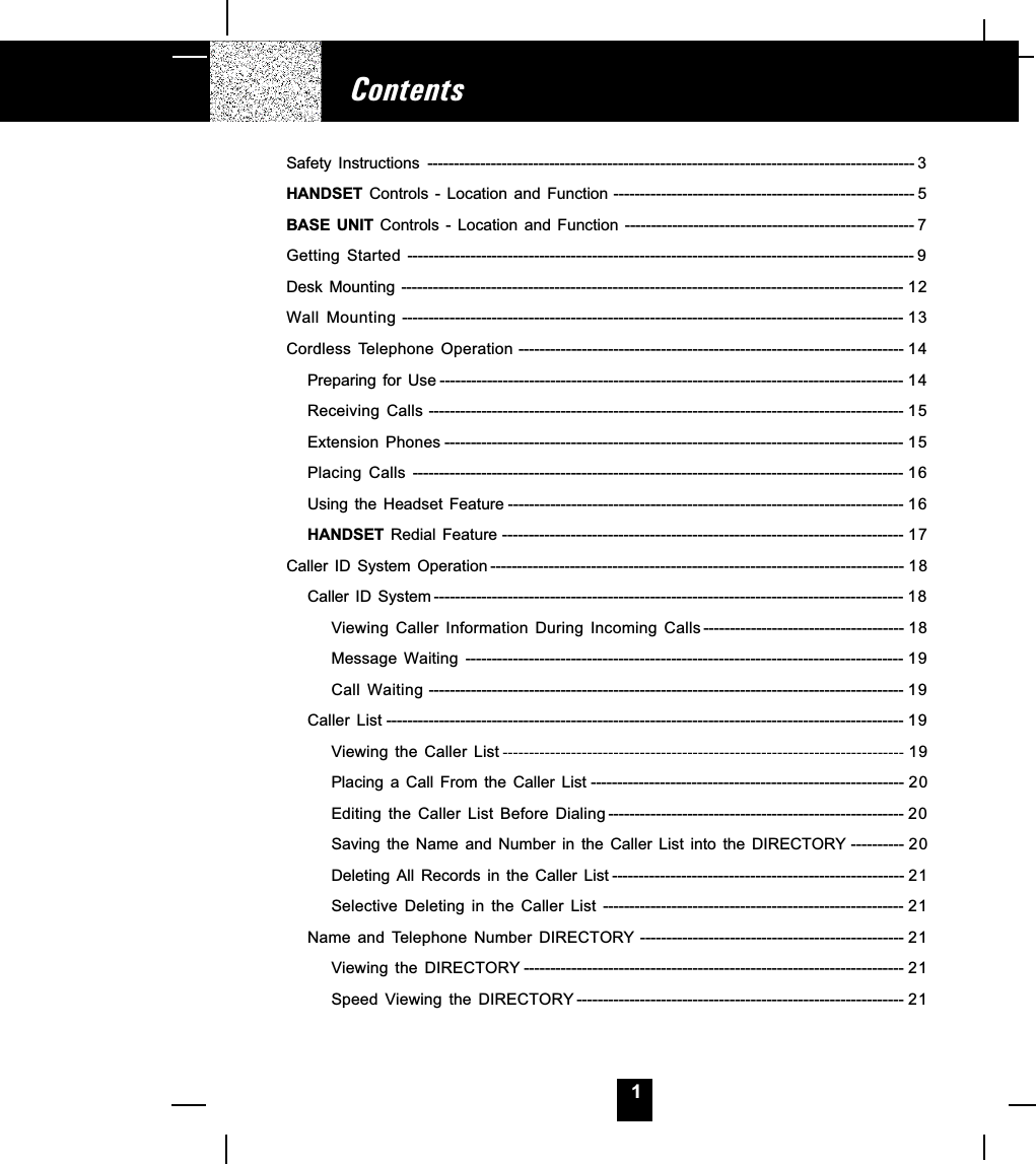 1ContentsSafety  Instructions -------------------------------------------------------------------------------------------- 3HANDSET  Controls  -  Location and Function --------------------------------------------------------- 5BASE  UNIT  Controls - Location and Function ------------------------------------------------------- 7Getting  Started ------------------------------------------------------------------------------------------------ 9Desk  Mounting ----------------------------------------------------------------------------------------------- 12Wall  Mounting ----------------------------------------------------------------------------------------------- 13Cordless  Telephone  Operation ------------------------------------------------------------------------- 14Preparing for Use ---------------------------------------------------------------------------------------- 14Receiving  Calls ------------------------------------------------------------------------------------------ 15Extension  Phones --------------------------------------------------------------------------------------- 15Placing  Calls --------------------------------------------------------------------------------------------- 16Using  the  Headset  Feature --------------------------------------------------------------------------- 16HANDSET  Redial  Feature ---------------------------------------------------------------------------- 17Caller  ID  System  Operation ------------------------------------------------------------------------------ 18Caller  ID  System ----------------------------------------------------------------------------------------- 18Viewing  Caller  Information  During  Incoming  Calls -------------------------------------- 18Message  Waiting ----------------------------------------------------------------------------------- 19Call  Waiting ------------------------------------------------------------------------------------------ 19Caller  List -------------------------------------------------------------------------------------------------- 19Viewing  the  Caller  List ---------------------------------------------------------------------------- 19Placing a Call From the Caller List ----------------------------------------------------------- 20Editing  the  Caller  List  Before  Dialing -------------------------------------------------------- 20Saving the Name and Number in the Caller List into the DIRECTORY ---------- 20Deleting All Records in the Caller List ------------------------------------------------------- 21Selective  Deleting  in  the  Caller  List --------------------------------------------------------- 21Name and Telephone Number DIRECTORY -------------------------------------------------- 21Viewing  the  DIRECTORY ------------------------------------------------------------------------ 21Speed  Viewing  the  DIRECTORY -------------------------------------------------------------- 21