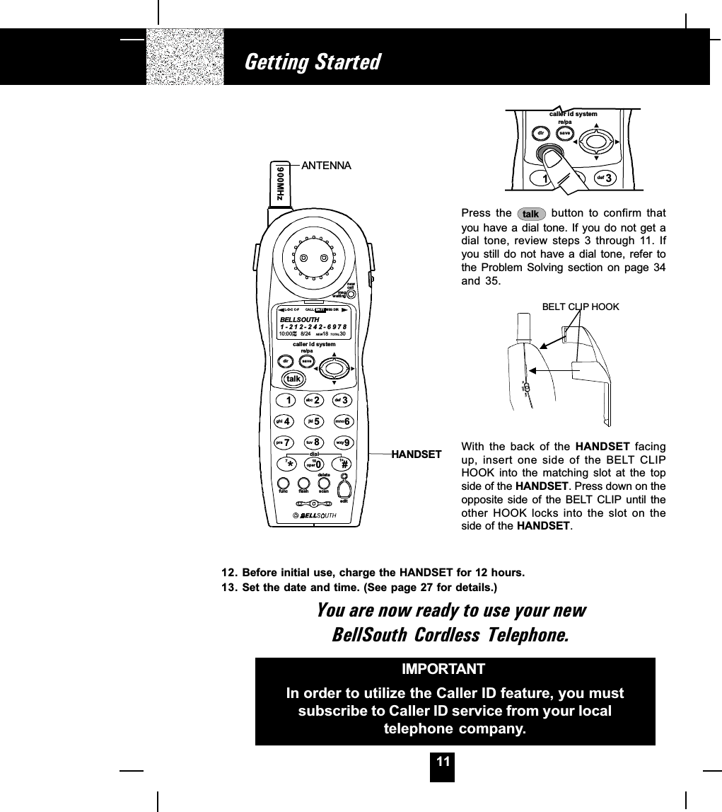 11Getting StartedPress  the  talk  button  to  confirm  thatyou have a dial tone. If you do not get adial  tone,  review  steps  3  through  11.  Ifyou still do  not  have a  dial  tone, refer  tothe  Problem  Solving  section  on  page  34and  35.lowmid hiBELT CLIP HOOKWith  the  back  of  the  HANDSET  facingup,  insert  one  side  of  the  BELT  CLIPHOOK  into  the  matching  slot  at  the  topside of the HANDSET. Press down on theopposite side of  the BELT CLIP  until theother  HOOK  locks  into  the  slot  on  theside of the HANDSET.IMPORTANTIn order to utilize the Caller ID feature, you mustsubscribe to Caller ID service from your localtelephone company.caller id systemre/padir save3def12talkabc12. Before initial use, charge the HANDSET for 12 hours.13. Set the date and time. (See page 27 for details.)You are now ready to use your newBellSouth Cordless  Telephone.ANTENNAHANDSETmsgwaitingnewcallcaller id systemre/padir savetalk123654789abc defmnowxyjkltuvghiprsfunc flash scaneditdel et e900MHzBELLSOUTH1-212-242-697810:00      8/24        18          30AM NEWPM TOTALL-D-C C-F MSG DIRCALL BA TTdial*100#71+oper