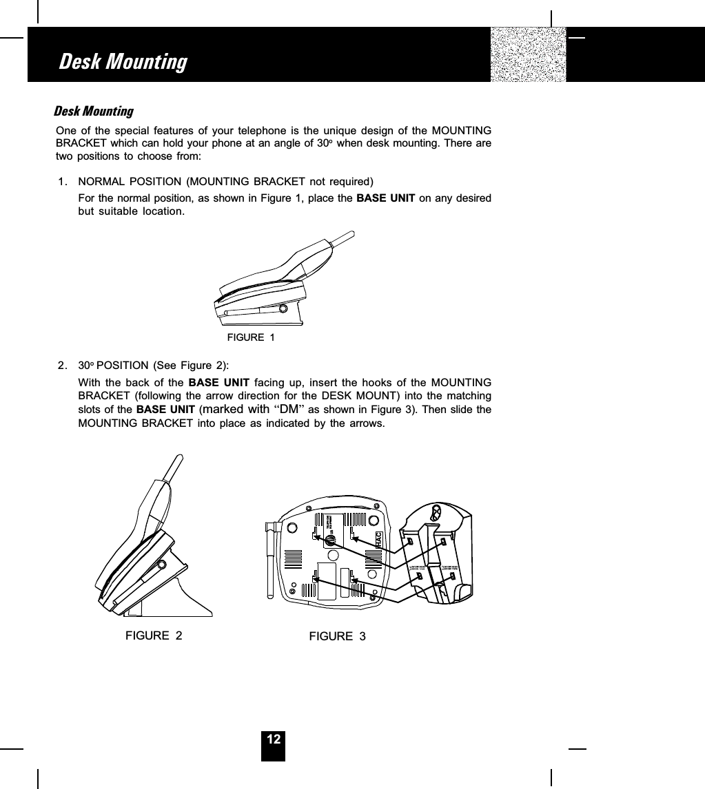 12Desk MountingOne  of  the  special  features  of  your  telephone  is  the  unique  design  of  the  MOUNTINGBRACKET which can hold your phone at an angle of 30o  when desk mounting. There aretwo  positions  to  choose  from:1. NORMAL POSITION  (MOUNTING  BRACKET  not  required)For the normal position, as shown in Figure 1, place the BASE UNIT on any desiredbut  suitable  location.FIGURE  12.30o POSITION  (See  Figure  2):With  the  back  of  the  BASE  UNIT  facing  up,  insert  the  hooks  of  the  MOUNTINGBRACKET  (following  the  arrow  direction  for  the  DESK  MOUNT)  into  the  matchingslots of the BASE UNIT (marked with DM as shown in Figure 3). Then slide theMOUNTING  BRACKET  into  place  as  indicated  by  the  arrows.FIGURE  2RUSTELEPHONE EQUI PM EN THACFIGURE  3WALL MOUNTDESK MOUNTWALL MOUNTDESK MOUNTDesk Mounting