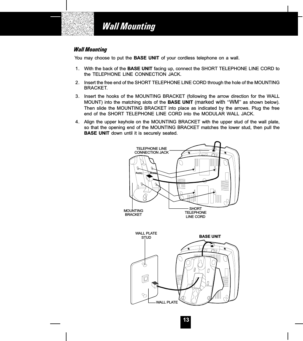 13Wall MountingWall MountingYou may  choose  to put  the BASE  UNIT  of your cordless  telephone  on a  wall.1. With the back of the BASE UNIT facing up, connect the SHORT TELEPHONE LINE CORD tothe  TELEPHONE  LINE  CONNECTION  JACK.2. Insert the free end of the SHORT TELEPHONE LINE CORD through the hole of the MOUNTINGBRACKET.3. Insert the  hooks  of  the  MOUNTING  BRACKET  (following  the  arrow  direction  for  the  WALLMOUNT) into the matching slots of the BASE  UNIT  (marked with WM as shown below).Then  slide  the  MOUNTING  BRACKET  into  place  as  indicated  by  the  arrows.  Plug  the  freeend of  the  SHORT TELEPHONE  LINE  CORD into  the  MODULAR WALL  JACK.4. Align the  upper  keyhole on the MOUNTING  BRACKET with the upper  stud  of the wall plate,so that the opening end of the MOUNTING BRACKET matches the lower stud, then pull theBASE UNIT down until it is securely seated.TELEPHONE LINE CONNECTION JACKSHORTTELEPHONELINE CORDMOUNTINGBRACKETWAL L P LATESTUDWAL L P LATEBASE UNITWALL MOUNTDESK MOUNTWALL MOUNTDESK MOUNT