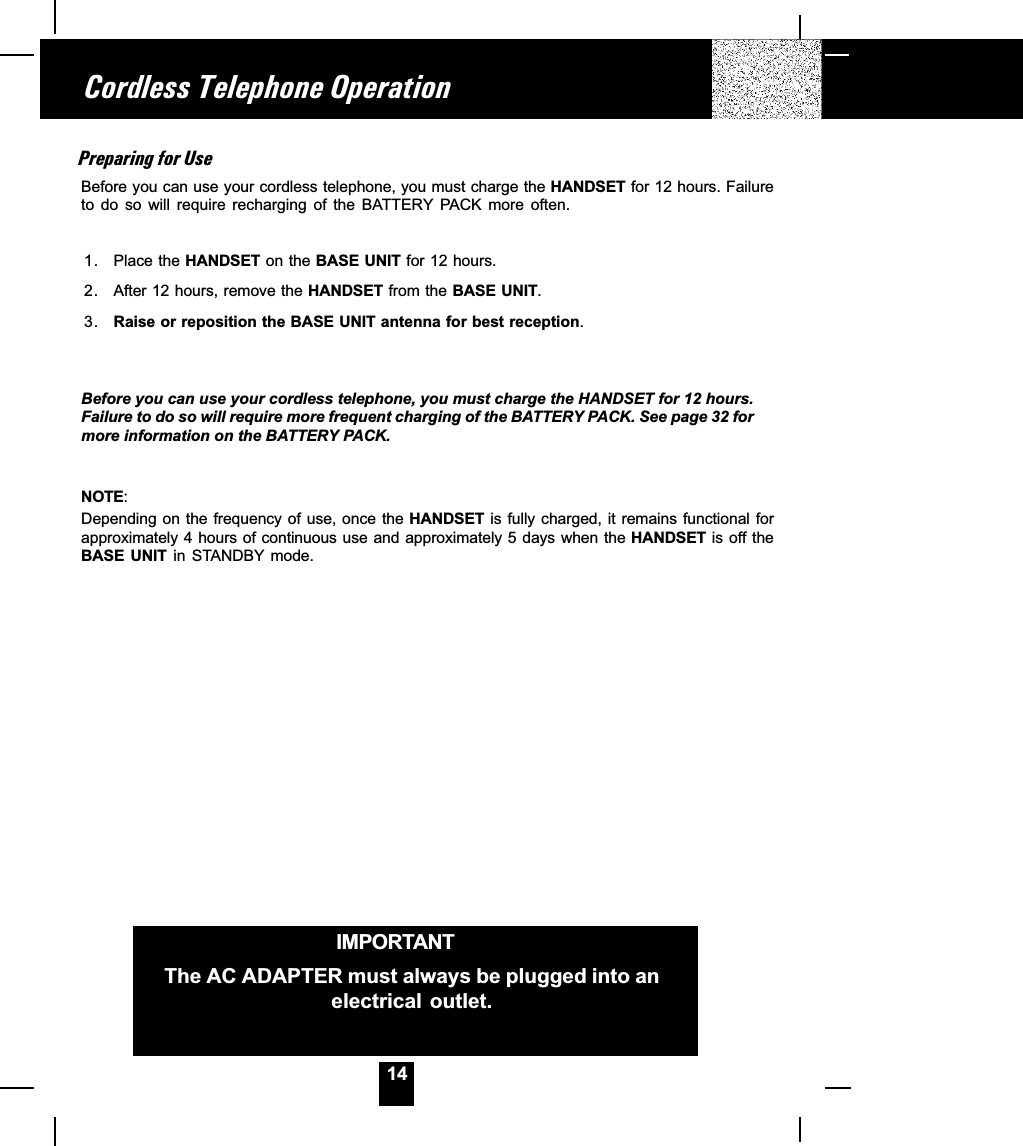 14Preparing for UseBefore you can use your cordless telephone, you must charge the HANDSET for 12 hours. Failureto  do  so  will  require  recharging  of  the  BATTERY  PACK  more  often.1. Place the HANDSET on the BASE UNIT for 12 hours.2. After 12 hours, remove the HANDSET from the BASE UNIT.3. Raise or reposition the BASE UNIT antenna for best reception.Before you can use your cordless telephone, you must charge the HANDSET for 12 hours.Failure to do so will require more frequent charging of the BATTERY PACK. See page 32 formore information on the BATTERY PACK.NOTE:Depending on the frequency of use, once the HANDSET is fully charged, it remains functional forapproximately 4 hours of continuous use and approximately 5 days when the HANDSET is off theBASE  UNIT  in  STANDBY  mode.Cordless Telephone OperationIMPORTANTThe AC ADAPTER must always be plugged into anelectrical outlet.