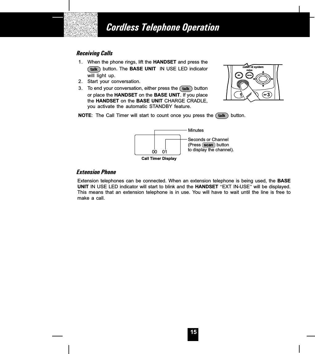 15Cordless Telephone OperationReceiving Calls1. When the phone rings, lift the HANDSET and press thetalk  button. The BASE  UNIT  IN USE LED indicatorwill  light  up.2. Start your conversation.3. To end your conversation, either press the  talk  buttonor place the HANDSET on the BASE UNIT. If you placethe HANDSET on the BASE UNIT CHARGE CRADLE,you  activate  the  automatic  STANDBY  feature.NOTE: The Call  Timer  will  start  to  count  once  you  press  the  talk   button.Minutes00    01Call Timer DisplaySeconds or Channel(Press             button to display the channel).scanExtension PhoneExtension telephones  can be  connected. When  an extension  telephone is  being used,  the BASEUNIT IN USE LED indicator will start to blink and the HANDSET EXT IN-USE will be displayed.This  means  that  an  extension  telephone  is  in  use.  You  will  have  to  wait  until  the  line  is  free  tomake  a  call.caller id systemre/padir save3def12talkabc