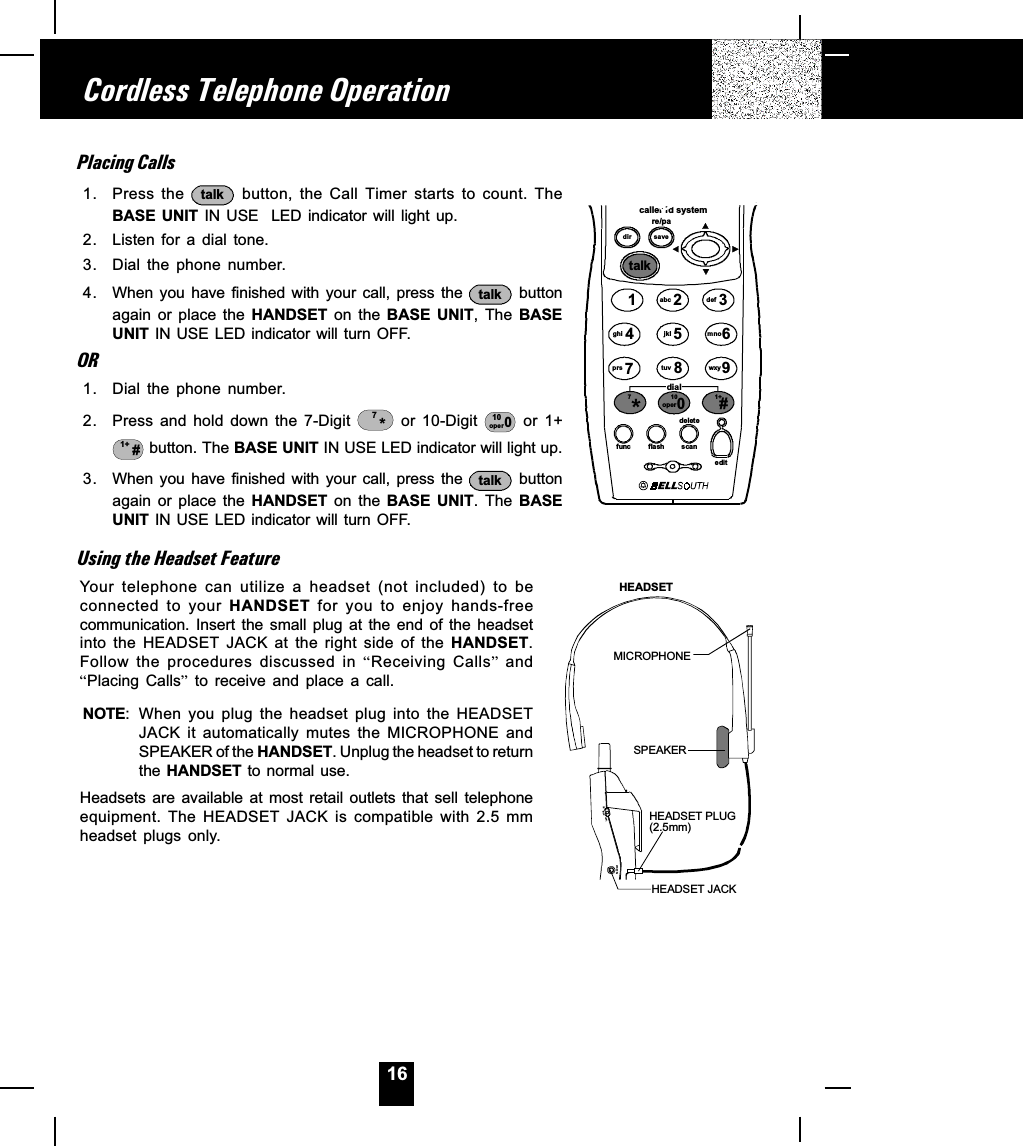 16Placing Calls1. Press the  talk  button,  the  Call  Timer  starts  to  count.  TheBASE  UNIT  IN USE    LED  indicator  will light  up.2. Listen for a dial tone.3. Dial the  phone  number.4. When  you  have  finished  with  your  call,  press  the  talk  buttonagain  or  place  the  HANDSET  on  the  BASE  UNIT,  The  BASEUNIT IN USE LED indicator will turn OFF.OR1. Dial the  phone  number.2. Press and hold down the 7-Digit  *7  or  10-Digit  10oper 0  or  1+1+ # button. The BASE UNIT IN USE LED indicator will light up.3. When  you  have  finished  with  your  call,  press  the  talk  buttonagain  or  place  the  HANDSET  on  the  BASE  UNIT.  The  BASEUNIT IN USE LED indicator will turn OFF.Using the Headset FeatureYour  telephone  can  utilize  a  headset  (not  included)  to  beconnected  to  your  HANDSET  for  you  to  enjoy  hands-freecommunication.  Insert  the  small  plug  at  the  end  of  the  headsetinto  the  HEADSET  JACK  at  the  right  side  of  the  HANDSET.Follow  the  procedures  discussed  in  Receiving  Calls  andPlacing  Calls  to  receive  and  place  a  call.NOTE: When  you  plug  the  headset  plug  into  the  HEADSETJACK  it  automatically  mutes  the  MICROPHONE  andSPEAKER of the HANDSET. Unplug the headset to returnthe HANDSET to normal use.Headsets  are  available  at  most  retail  outlets  that  sell  telephoneequipment.  The  HEADSET  JACK  is  compatible  with  2.5  mmheadset  plugs  only.Cordless Telephone Operationcaller id systemre/padir savetalk123654789abc defmnowxyjkltuvghiprsfunc fla sh scaneditdeletedial100#1+oper*7head setlow mid hiHEADSET JACKHEADSET PLUG(2.5mm)SPEAKERMICROPHONEHEADSET