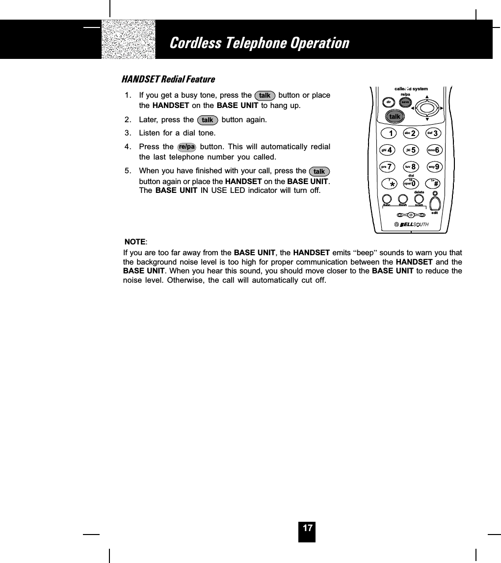 17HANDSET Redial Feature1. If you get a busy tone, press the  talk  button or placethe HANDSET on the BASE UNIT to hang up.2. Later, press the  talk  button  again.3. Listen for  a  dial  tone.4. Press the  re/pa   button.  This  will  automatically  redialthe  last  telephone  number  you  called.5. When you have finished with your call, press the  talkbutton again or place the HANDSET on the BASE UNIT.The BASE  UNIT IN  USE LED  indicator will  turn off.NOTE:If you are too far away from the BASE UNIT, the HANDSET emits beep sounds to warn you thatthe background noise level is too high for proper communication between the HANDSET  and  theBASE UNIT. When you hear this sound, you should move closer to the BASE UNIT to reduce thenoise  level.  Otherwise,  the  call  will  automatically  cut  off.Cordless Telephone Operationcaller id systemre/padir savetalk1236547890abc defmnowxyjkltuvghiprsoperdial#*func fla sh scaneditdelete710 1+