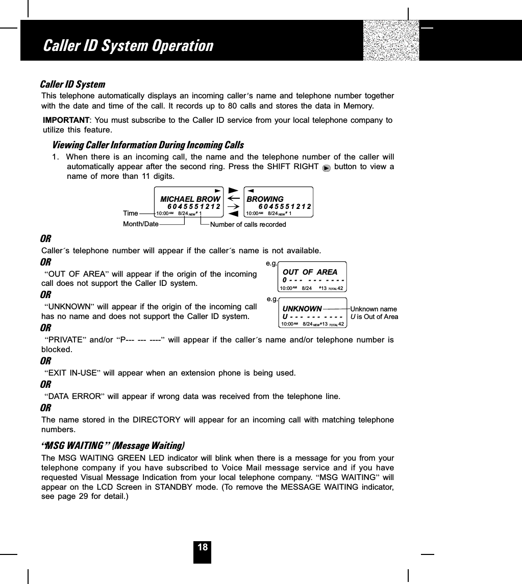 18Caller ID SystemThis  telephone  automatically  displays  an  incoming  caller s  name  and  telephone  number  togetherwith the  date  and time  of  the  call.  It  records  up  to  80  calls  and  stores  the data  in  Memory.IMPORTANT: You must subscribe to the Caller ID service from your local telephone company toutilize  this  feature.Viewing Caller Information During Incoming Calls1. When there  is  an  incoming  call,  the  name  and  the  telephone  number  of  the  caller  willautomatically  appear  after  the  second  ring.  Press  the  SHIFT  RIGHT    button  to  view  aname  of  more  than  11  digits.MICHAEL BROW604555121210:00       8/24        1AM NEWBROWING           604555121210:00       8/24        1AM NEW##Month/DateTimeNumber of calls recordedORCaller´s  telephone  number  will  appear  if  the  caller´s  name  is  not  available.OR OUT  OF  AREA  will  appear  if  the  origin  of  the  incomingcall does not  support  the Caller  ID  system.OR UNKNOWN  will  appear  if  the  origin  of  the  incoming  callhas no name and does not support the Caller ID  system.OR PRIVATE  and/or  P--- ---  ----  will  appear  if  the  caller´s  name  and/or  telephone  number  isblocked.OR EXIT  IN-USE  will  appear  when  an  extension  phone  is  being  used.OR DATA ERROR  will  appear  if  wrong  data  was  received  from  the  telephone  line.ORThe  name  stored  in  the  DIRECTORY  will  appear  for  an  incoming  call  with  matching  telephonenumbers.]MSG WAITING^ (Message Waiting)The MSG  WAITING  GREEN  LED  indicator  will  blink  when  there  is  a  message  for  you  from  yourtelephone  company  if  you  have  subscribed  to  Voice Mail  message  service  and  if  you  haverequested  Visual  Message  Indication  from  your  local  telephone  company.  MSG  WAITING  willappear  on  the  LCD  Screen  in  STANDBY  mode.  (To  remove  the  MESSAGE  WAITING indicator,see  page  29  for  detail.)Caller ID System OperationOUT  OF  AREA0 -  -  -   -  -  -   -  -  -  -10:00       8/24       13        42AM TOTALe.g.# UNKNOWNU - - -  - - -  - - - -e.g.10:00       8/24       13        42AM NE W TOTAL# Unknown nameU is Out of Area